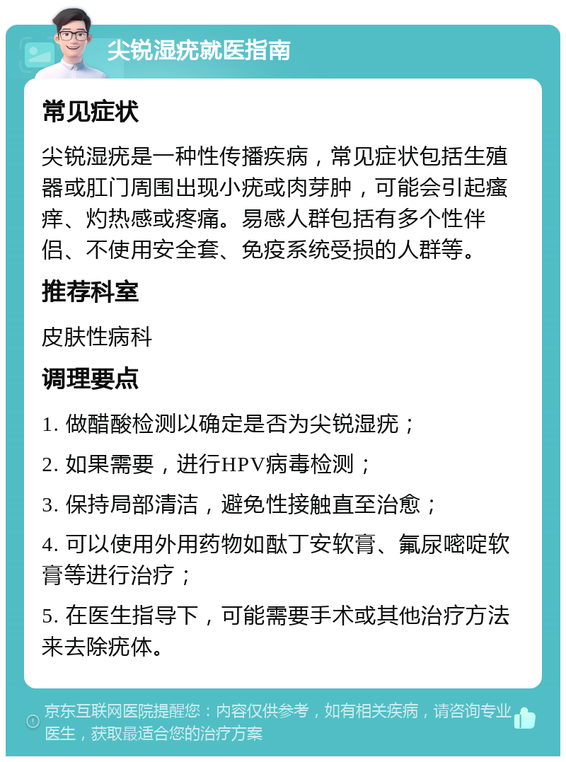 尖锐湿疣就医指南 常见症状 尖锐湿疣是一种性传播疾病，常见症状包括生殖器或肛门周围出现小疣或肉芽肿，可能会引起瘙痒、灼热感或疼痛。易感人群包括有多个性伴侣、不使用安全套、免疫系统受损的人群等。 推荐科室 皮肤性病科 调理要点 1. 做醋酸检测以确定是否为尖锐湿疣； 2. 如果需要，进行HPV病毒检测； 3. 保持局部清洁，避免性接触直至治愈； 4. 可以使用外用药物如酞丁安软膏、氟尿嘧啶软膏等进行治疗； 5. 在医生指导下，可能需要手术或其他治疗方法来去除疣体。