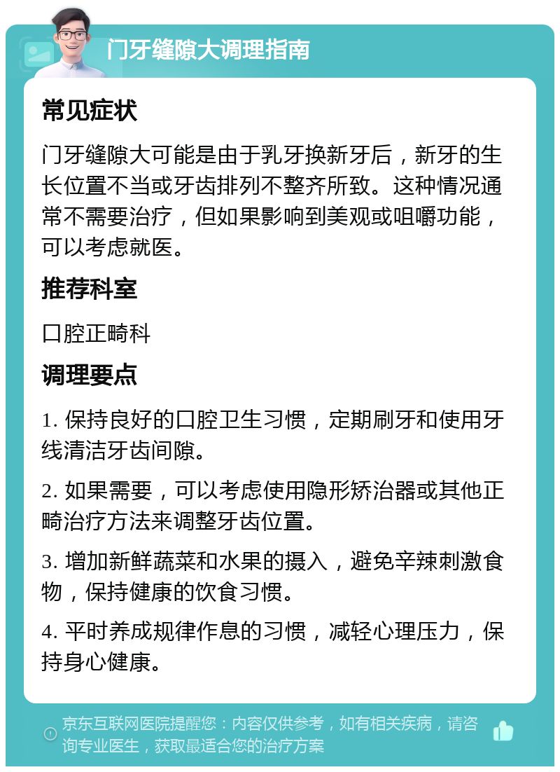 门牙缝隙大调理指南 常见症状 门牙缝隙大可能是由于乳牙换新牙后，新牙的生长位置不当或牙齿排列不整齐所致。这种情况通常不需要治疗，但如果影响到美观或咀嚼功能，可以考虑就医。 推荐科室 口腔正畸科 调理要点 1. 保持良好的口腔卫生习惯，定期刷牙和使用牙线清洁牙齿间隙。 2. 如果需要，可以考虑使用隐形矫治器或其他正畸治疗方法来调整牙齿位置。 3. 增加新鲜蔬菜和水果的摄入，避免辛辣刺激食物，保持健康的饮食习惯。 4. 平时养成规律作息的习惯，减轻心理压力，保持身心健康。