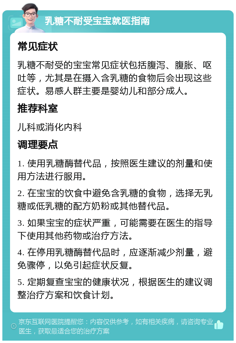 乳糖不耐受宝宝就医指南 常见症状 乳糖不耐受的宝宝常见症状包括腹泻、腹胀、呕吐等，尤其是在摄入含乳糖的食物后会出现这些症状。易感人群主要是婴幼儿和部分成人。 推荐科室 儿科或消化内科 调理要点 1. 使用乳糖酶替代品，按照医生建议的剂量和使用方法进行服用。 2. 在宝宝的饮食中避免含乳糖的食物，选择无乳糖或低乳糖的配方奶粉或其他替代品。 3. 如果宝宝的症状严重，可能需要在医生的指导下使用其他药物或治疗方法。 4. 在停用乳糖酶替代品时，应逐渐减少剂量，避免骤停，以免引起症状反复。 5. 定期复查宝宝的健康状况，根据医生的建议调整治疗方案和饮食计划。