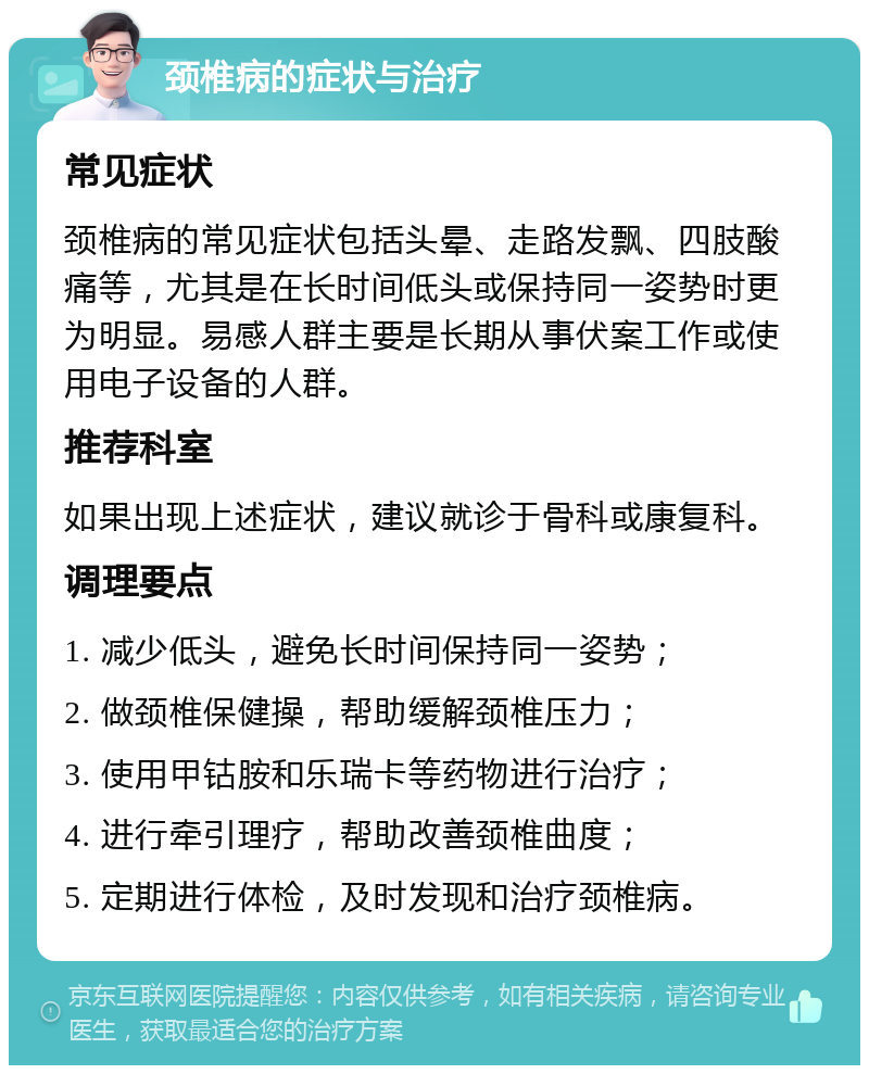 颈椎病的症状与治疗 常见症状 颈椎病的常见症状包括头晕、走路发飘、四肢酸痛等，尤其是在长时间低头或保持同一姿势时更为明显。易感人群主要是长期从事伏案工作或使用电子设备的人群。 推荐科室 如果出现上述症状，建议就诊于骨科或康复科。 调理要点 1. 减少低头，避免长时间保持同一姿势； 2. 做颈椎保健操，帮助缓解颈椎压力； 3. 使用甲钴胺和乐瑞卡等药物进行治疗； 4. 进行牵引理疗，帮助改善颈椎曲度； 5. 定期进行体检，及时发现和治疗颈椎病。