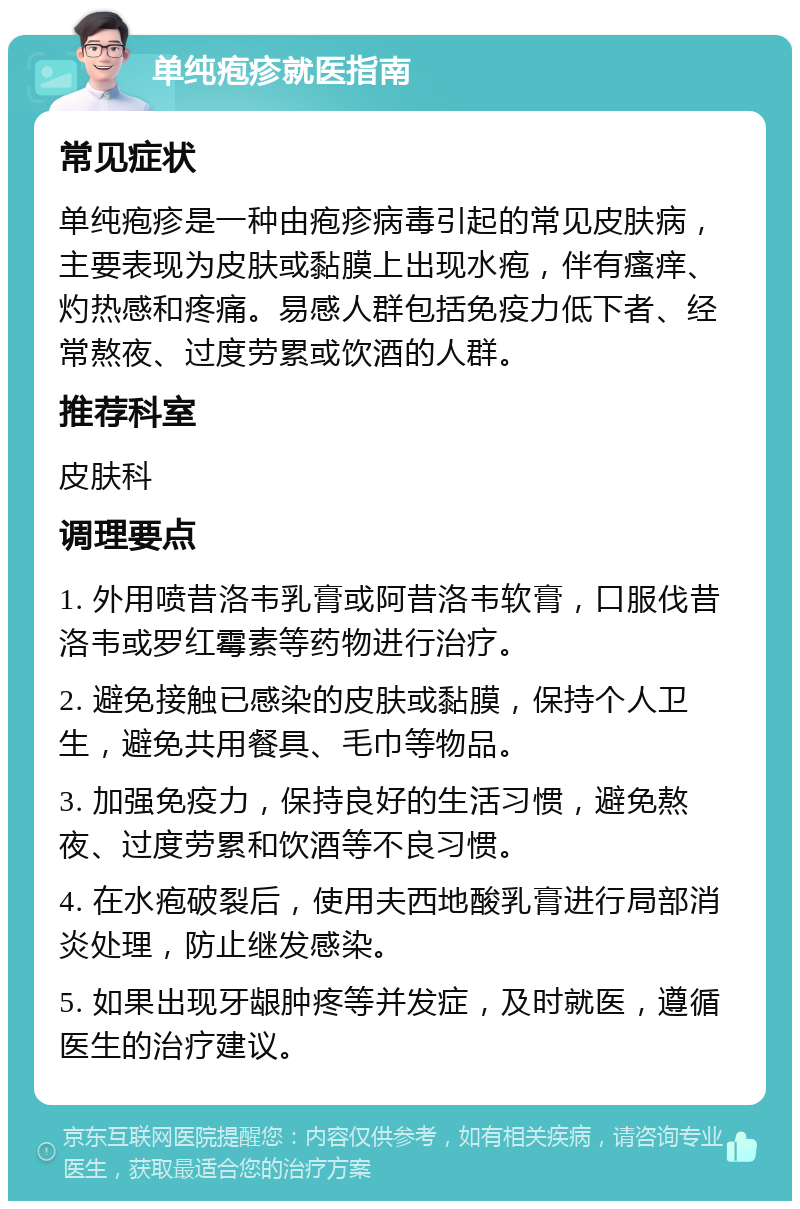 单纯疱疹就医指南 常见症状 单纯疱疹是一种由疱疹病毒引起的常见皮肤病，主要表现为皮肤或黏膜上出现水疱，伴有瘙痒、灼热感和疼痛。易感人群包括免疫力低下者、经常熬夜、过度劳累或饮酒的人群。 推荐科室 皮肤科 调理要点 1. 外用喷昔洛韦乳膏或阿昔洛韦软膏，口服伐昔洛韦或罗红霉素等药物进行治疗。 2. 避免接触已感染的皮肤或黏膜，保持个人卫生，避免共用餐具、毛巾等物品。 3. 加强免疫力，保持良好的生活习惯，避免熬夜、过度劳累和饮酒等不良习惯。 4. 在水疱破裂后，使用夫西地酸乳膏进行局部消炎处理，防止继发感染。 5. 如果出现牙龈肿疼等并发症，及时就医，遵循医生的治疗建议。