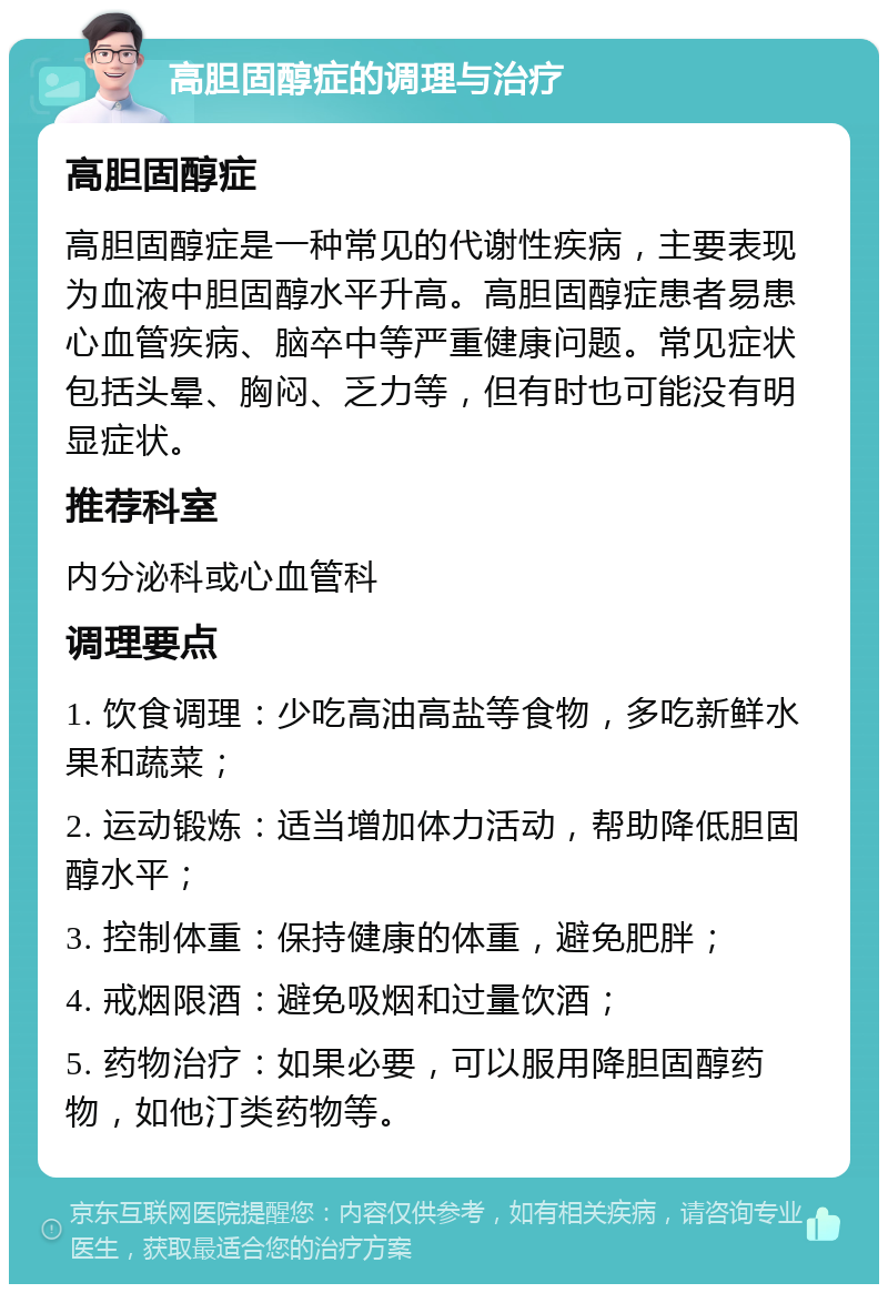 高胆固醇症的调理与治疗 高胆固醇症 高胆固醇症是一种常见的代谢性疾病，主要表现为血液中胆固醇水平升高。高胆固醇症患者易患心血管疾病、脑卒中等严重健康问题。常见症状包括头晕、胸闷、乏力等，但有时也可能没有明显症状。 推荐科室 内分泌科或心血管科 调理要点 1. 饮食调理：少吃高油高盐等食物，多吃新鲜水果和蔬菜； 2. 运动锻炼：适当增加体力活动，帮助降低胆固醇水平； 3. 控制体重：保持健康的体重，避免肥胖； 4. 戒烟限酒：避免吸烟和过量饮酒； 5. 药物治疗：如果必要，可以服用降胆固醇药物，如他汀类药物等。