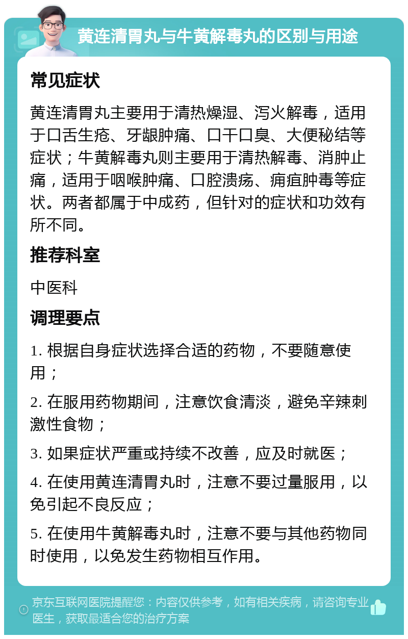 黄连清胃丸与牛黄解毒丸的区别与用途 常见症状 黄连清胃丸主要用于清热燥湿、泻火解毒，适用于口舌生疮、牙龈肿痛、口干口臭、大便秘结等症状；牛黄解毒丸则主要用于清热解毒、消肿止痛，适用于咽喉肿痛、口腔溃疡、痈疽肿毒等症状。两者都属于中成药，但针对的症状和功效有所不同。 推荐科室 中医科 调理要点 1. 根据自身症状选择合适的药物，不要随意使用； 2. 在服用药物期间，注意饮食清淡，避免辛辣刺激性食物； 3. 如果症状严重或持续不改善，应及时就医； 4. 在使用黄连清胃丸时，注意不要过量服用，以免引起不良反应； 5. 在使用牛黄解毒丸时，注意不要与其他药物同时使用，以免发生药物相互作用。