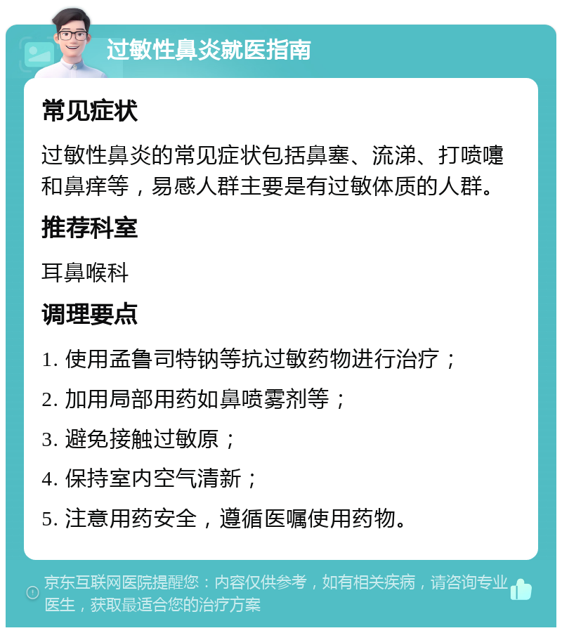 过敏性鼻炎就医指南 常见症状 过敏性鼻炎的常见症状包括鼻塞、流涕、打喷嚏和鼻痒等，易感人群主要是有过敏体质的人群。 推荐科室 耳鼻喉科 调理要点 1. 使用孟鲁司特钠等抗过敏药物进行治疗； 2. 加用局部用药如鼻喷雾剂等； 3. 避免接触过敏原； 4. 保持室内空气清新； 5. 注意用药安全，遵循医嘱使用药物。