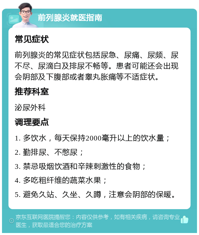 前列腺炎就医指南 常见症状 前列腺炎的常见症状包括尿急、尿痛、尿频、尿不尽、尿滴白及排尿不畅等。患者可能还会出现会阴部及下腹部或者睾丸胀痛等不适症状。 推荐科室 泌尿外科 调理要点 1. 多饮水，每天保持2000毫升以上的饮水量； 2. 勤排尿、不憋尿； 3. 禁忌吸烟饮酒和辛辣刺激性的食物； 4. 多吃粗纤维的蔬菜水果； 5. 避免久站、久坐、久蹲，注意会阴部的保暖。