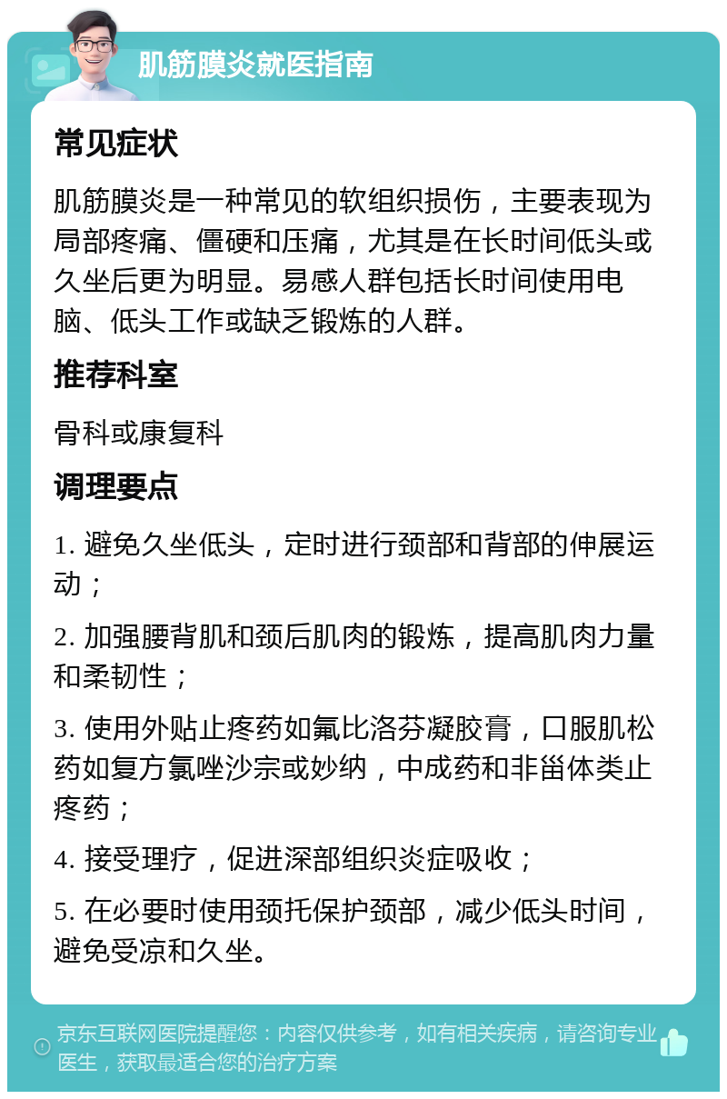 肌筋膜炎就医指南 常见症状 肌筋膜炎是一种常见的软组织损伤，主要表现为局部疼痛、僵硬和压痛，尤其是在长时间低头或久坐后更为明显。易感人群包括长时间使用电脑、低头工作或缺乏锻炼的人群。 推荐科室 骨科或康复科 调理要点 1. 避免久坐低头，定时进行颈部和背部的伸展运动； 2. 加强腰背肌和颈后肌肉的锻炼，提高肌肉力量和柔韧性； 3. 使用外贴止疼药如氟比洛芬凝胶膏，口服肌松药如复方氯唑沙宗或妙纳，中成药和非甾体类止疼药； 4. 接受理疗，促进深部组织炎症吸收； 5. 在必要时使用颈托保护颈部，减少低头时间，避免受凉和久坐。