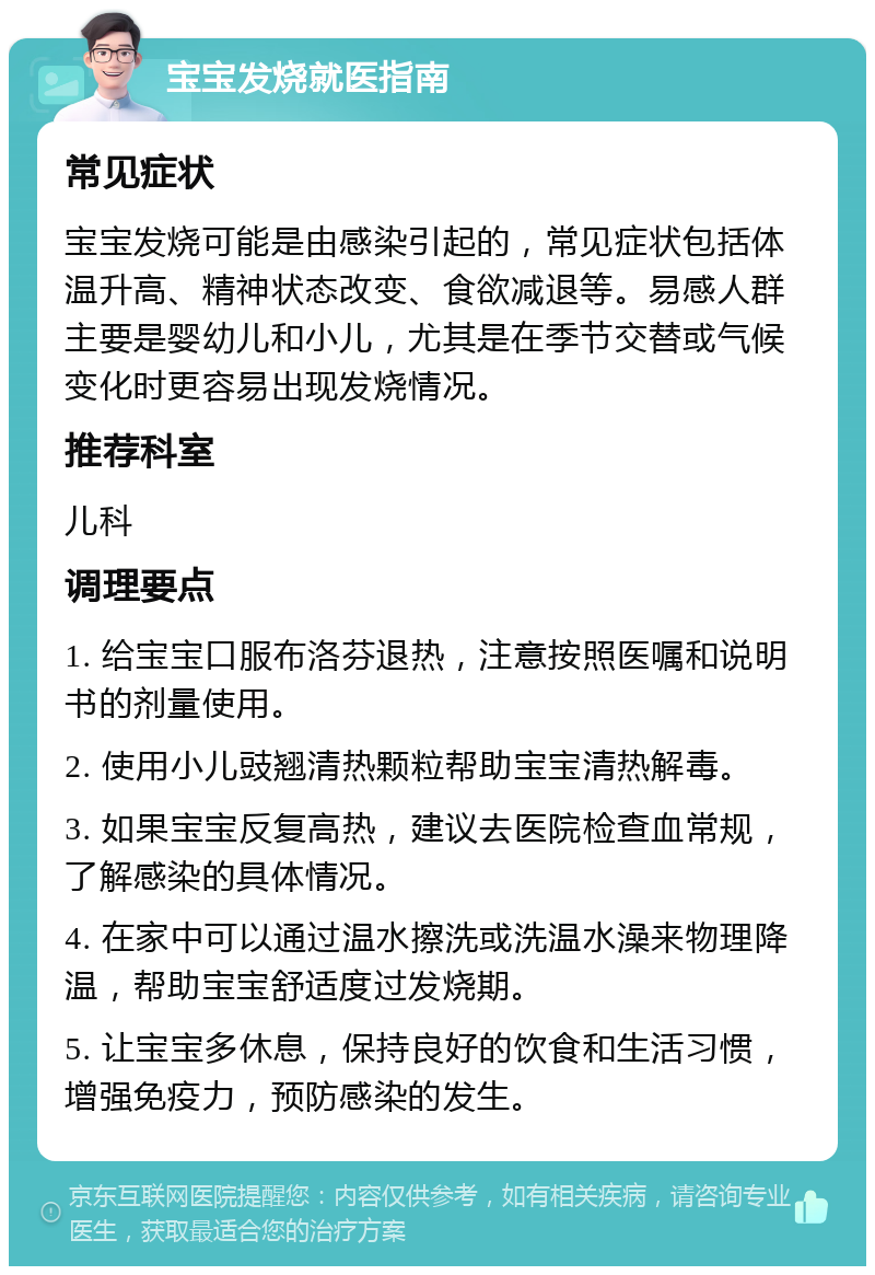 宝宝发烧就医指南 常见症状 宝宝发烧可能是由感染引起的，常见症状包括体温升高、精神状态改变、食欲减退等。易感人群主要是婴幼儿和小儿，尤其是在季节交替或气候变化时更容易出现发烧情况。 推荐科室 儿科 调理要点 1. 给宝宝口服布洛芬退热，注意按照医嘱和说明书的剂量使用。 2. 使用小儿豉翘清热颗粒帮助宝宝清热解毒。 3. 如果宝宝反复高热，建议去医院检查血常规，了解感染的具体情况。 4. 在家中可以通过温水擦洗或洗温水澡来物理降温，帮助宝宝舒适度过发烧期。 5. 让宝宝多休息，保持良好的饮食和生活习惯，增强免疫力，预防感染的发生。