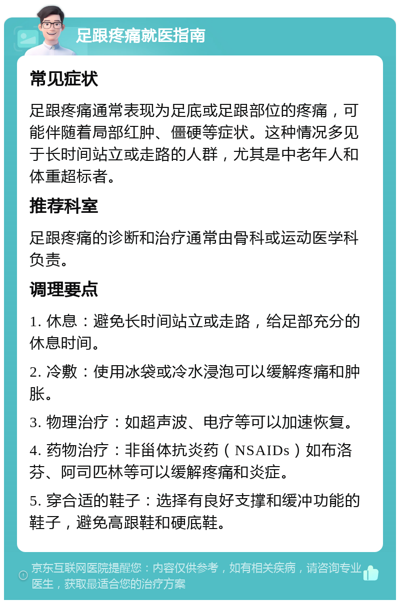 足跟疼痛就医指南 常见症状 足跟疼痛通常表现为足底或足跟部位的疼痛，可能伴随着局部红肿、僵硬等症状。这种情况多见于长时间站立或走路的人群，尤其是中老年人和体重超标者。 推荐科室 足跟疼痛的诊断和治疗通常由骨科或运动医学科负责。 调理要点 1. 休息：避免长时间站立或走路，给足部充分的休息时间。 2. 冷敷：使用冰袋或冷水浸泡可以缓解疼痛和肿胀。 3. 物理治疗：如超声波、电疗等可以加速恢复。 4. 药物治疗：非甾体抗炎药（NSAIDs）如布洛芬、阿司匹林等可以缓解疼痛和炎症。 5. 穿合适的鞋子：选择有良好支撑和缓冲功能的鞋子，避免高跟鞋和硬底鞋。