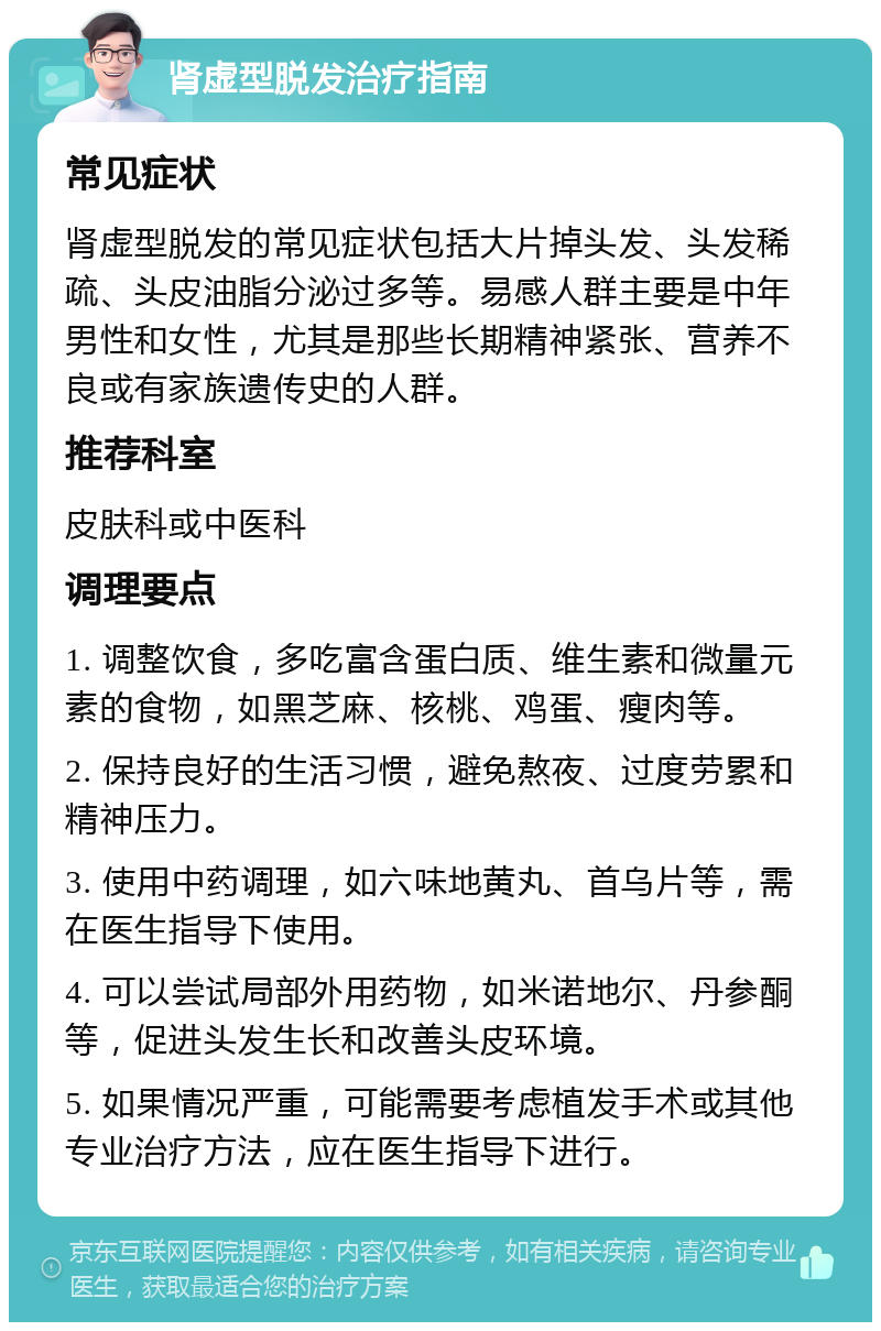 肾虚型脱发治疗指南 常见症状 肾虚型脱发的常见症状包括大片掉头发、头发稀疏、头皮油脂分泌过多等。易感人群主要是中年男性和女性，尤其是那些长期精神紧张、营养不良或有家族遗传史的人群。 推荐科室 皮肤科或中医科 调理要点 1. 调整饮食，多吃富含蛋白质、维生素和微量元素的食物，如黑芝麻、核桃、鸡蛋、瘦肉等。 2. 保持良好的生活习惯，避免熬夜、过度劳累和精神压力。 3. 使用中药调理，如六味地黄丸、首乌片等，需在医生指导下使用。 4. 可以尝试局部外用药物，如米诺地尔、丹参酮等，促进头发生长和改善头皮环境。 5. 如果情况严重，可能需要考虑植发手术或其他专业治疗方法，应在医生指导下进行。