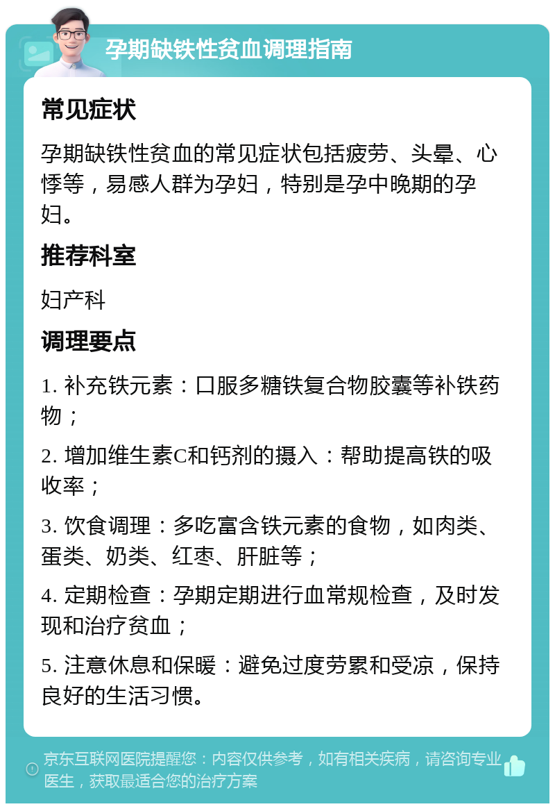 孕期缺铁性贫血调理指南 常见症状 孕期缺铁性贫血的常见症状包括疲劳、头晕、心悸等，易感人群为孕妇，特别是孕中晚期的孕妇。 推荐科室 妇产科 调理要点 1. 补充铁元素：口服多糖铁复合物胶囊等补铁药物； 2. 增加维生素C和钙剂的摄入：帮助提高铁的吸收率； 3. 饮食调理：多吃富含铁元素的食物，如肉类、蛋类、奶类、红枣、肝脏等； 4. 定期检查：孕期定期进行血常规检查，及时发现和治疗贫血； 5. 注意休息和保暖：避免过度劳累和受凉，保持良好的生活习惯。