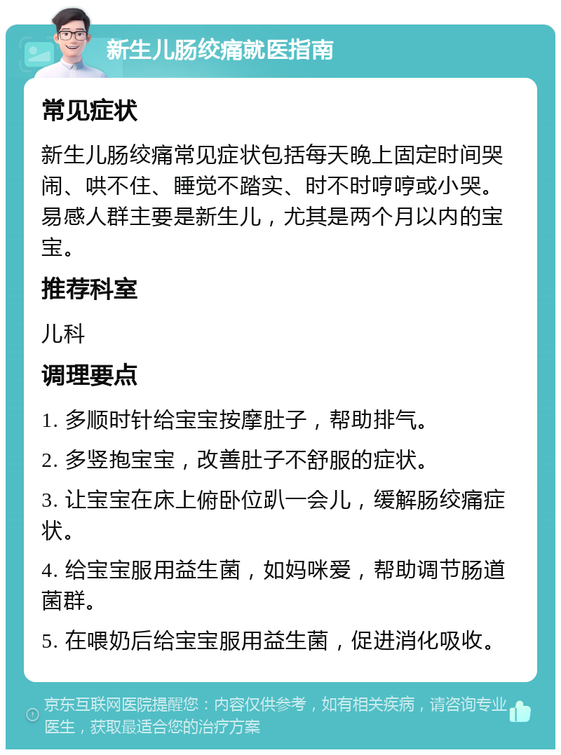 新生儿肠绞痛就医指南 常见症状 新生儿肠绞痛常见症状包括每天晚上固定时间哭闹、哄不住、睡觉不踏实、时不时哼哼或小哭。易感人群主要是新生儿，尤其是两个月以内的宝宝。 推荐科室 儿科 调理要点 1. 多顺时针给宝宝按摩肚子，帮助排气。 2. 多竖抱宝宝，改善肚子不舒服的症状。 3. 让宝宝在床上俯卧位趴一会儿，缓解肠绞痛症状。 4. 给宝宝服用益生菌，如妈咪爱，帮助调节肠道菌群。 5. 在喂奶后给宝宝服用益生菌，促进消化吸收。