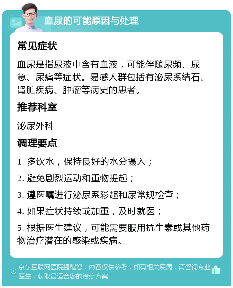 血尿的可能原因与处理 常见症状 血尿是指尿液中含有血液，可能伴随尿频、尿急、尿痛等症状。易感人群包括有泌尿系结石、肾脏疾病、肿瘤等病史的患者。 推荐科室 泌尿外科 调理要点 1. 多饮水，保持良好的水分摄入； 2. 避免剧烈运动和重物提起； 3. 遵医嘱进行泌尿系彩超和尿常规检查； 4. 如果症状持续或加重，及时就医； 5. 根据医生建议，可能需要服用抗生素或其他药物治疗潜在的感染或疾病。