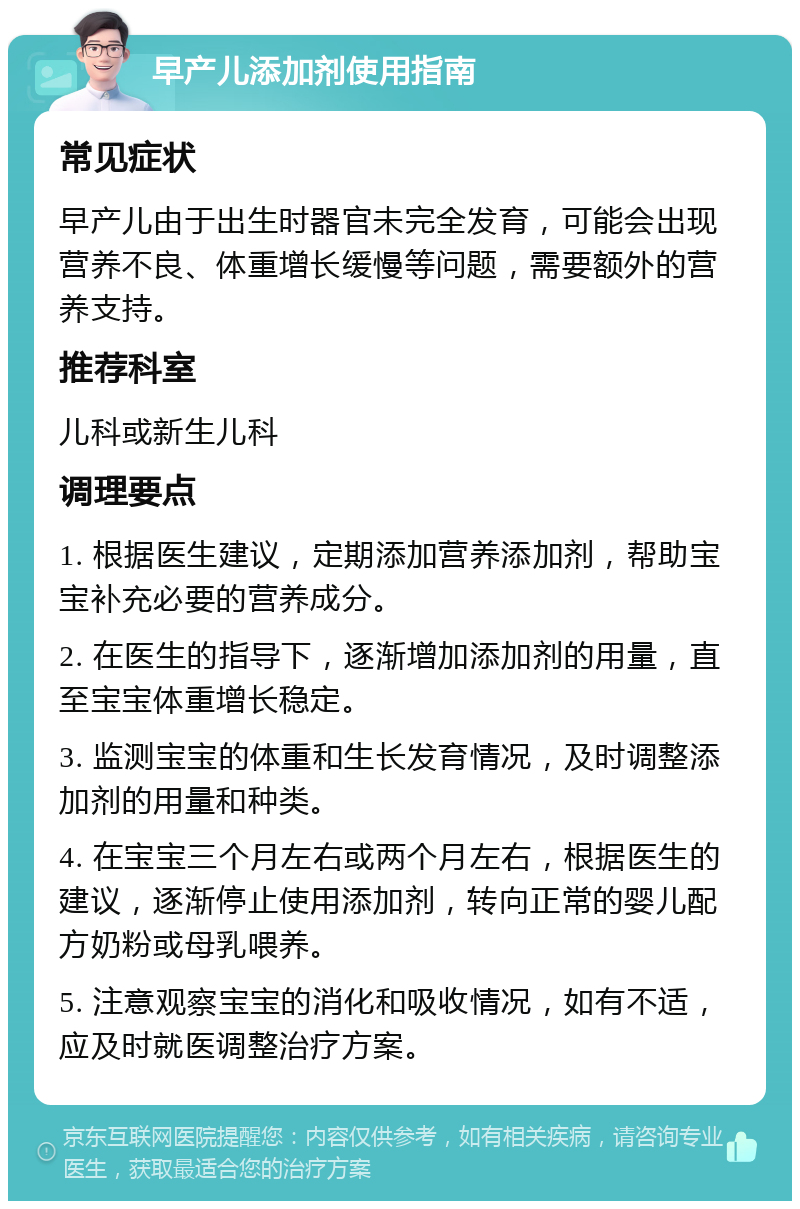 早产儿添加剂使用指南 常见症状 早产儿由于出生时器官未完全发育，可能会出现营养不良、体重增长缓慢等问题，需要额外的营养支持。 推荐科室 儿科或新生儿科 调理要点 1. 根据医生建议，定期添加营养添加剂，帮助宝宝补充必要的营养成分。 2. 在医生的指导下，逐渐增加添加剂的用量，直至宝宝体重增长稳定。 3. 监测宝宝的体重和生长发育情况，及时调整添加剂的用量和种类。 4. 在宝宝三个月左右或两个月左右，根据医生的建议，逐渐停止使用添加剂，转向正常的婴儿配方奶粉或母乳喂养。 5. 注意观察宝宝的消化和吸收情况，如有不适，应及时就医调整治疗方案。