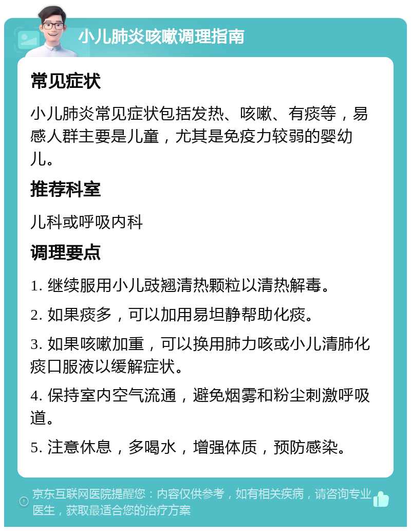 小儿肺炎咳嗽调理指南 常见症状 小儿肺炎常见症状包括发热、咳嗽、有痰等，易感人群主要是儿童，尤其是免疫力较弱的婴幼儿。 推荐科室 儿科或呼吸内科 调理要点 1. 继续服用小儿豉翘清热颗粒以清热解毒。 2. 如果痰多，可以加用易坦静帮助化痰。 3. 如果咳嗽加重，可以换用肺力咳或小儿清肺化痰口服液以缓解症状。 4. 保持室内空气流通，避免烟雾和粉尘刺激呼吸道。 5. 注意休息，多喝水，增强体质，预防感染。