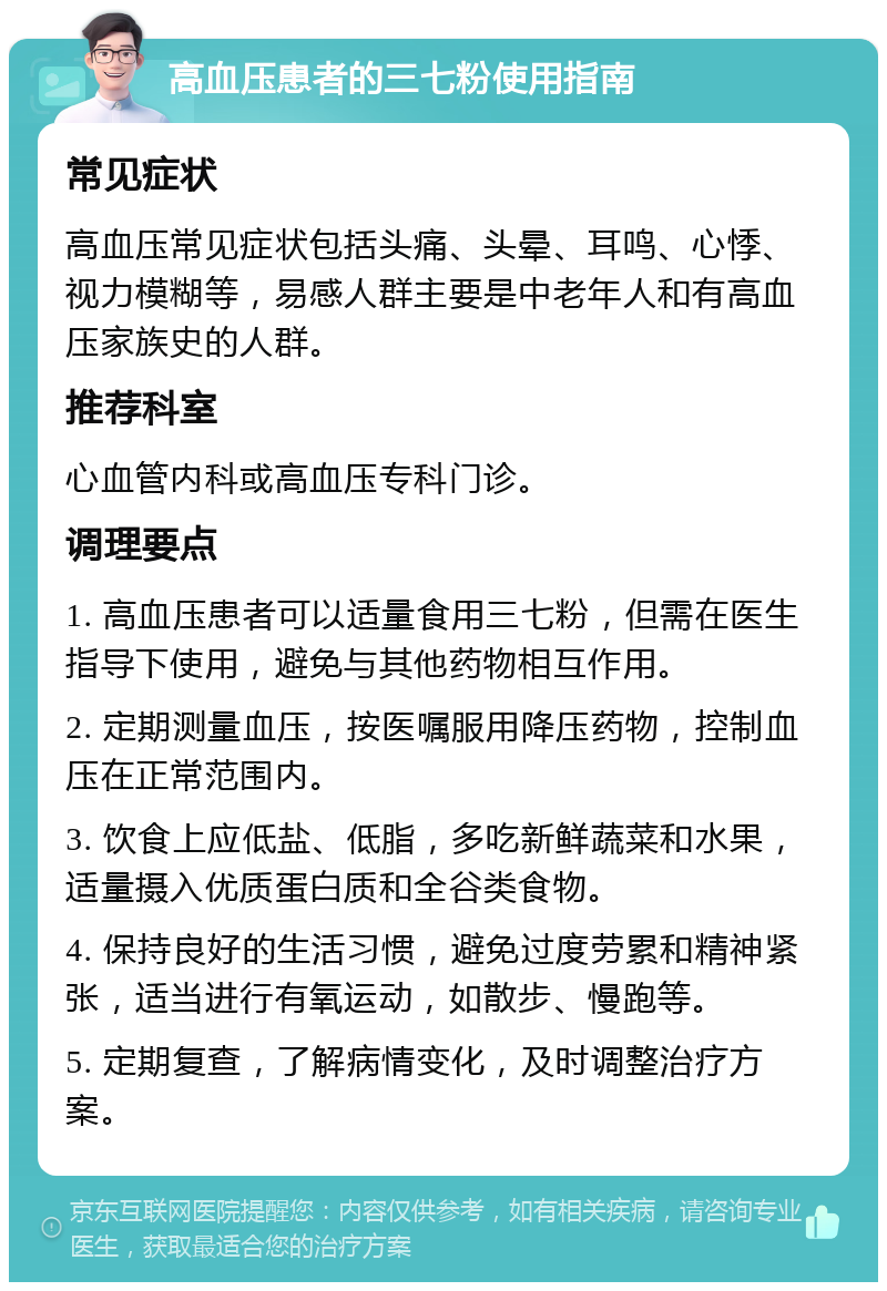 高血压患者的三七粉使用指南 常见症状 高血压常见症状包括头痛、头晕、耳鸣、心悸、视力模糊等，易感人群主要是中老年人和有高血压家族史的人群。 推荐科室 心血管内科或高血压专科门诊。 调理要点 1. 高血压患者可以适量食用三七粉，但需在医生指导下使用，避免与其他药物相互作用。 2. 定期测量血压，按医嘱服用降压药物，控制血压在正常范围内。 3. 饮食上应低盐、低脂，多吃新鲜蔬菜和水果，适量摄入优质蛋白质和全谷类食物。 4. 保持良好的生活习惯，避免过度劳累和精神紧张，适当进行有氧运动，如散步、慢跑等。 5. 定期复查，了解病情变化，及时调整治疗方案。