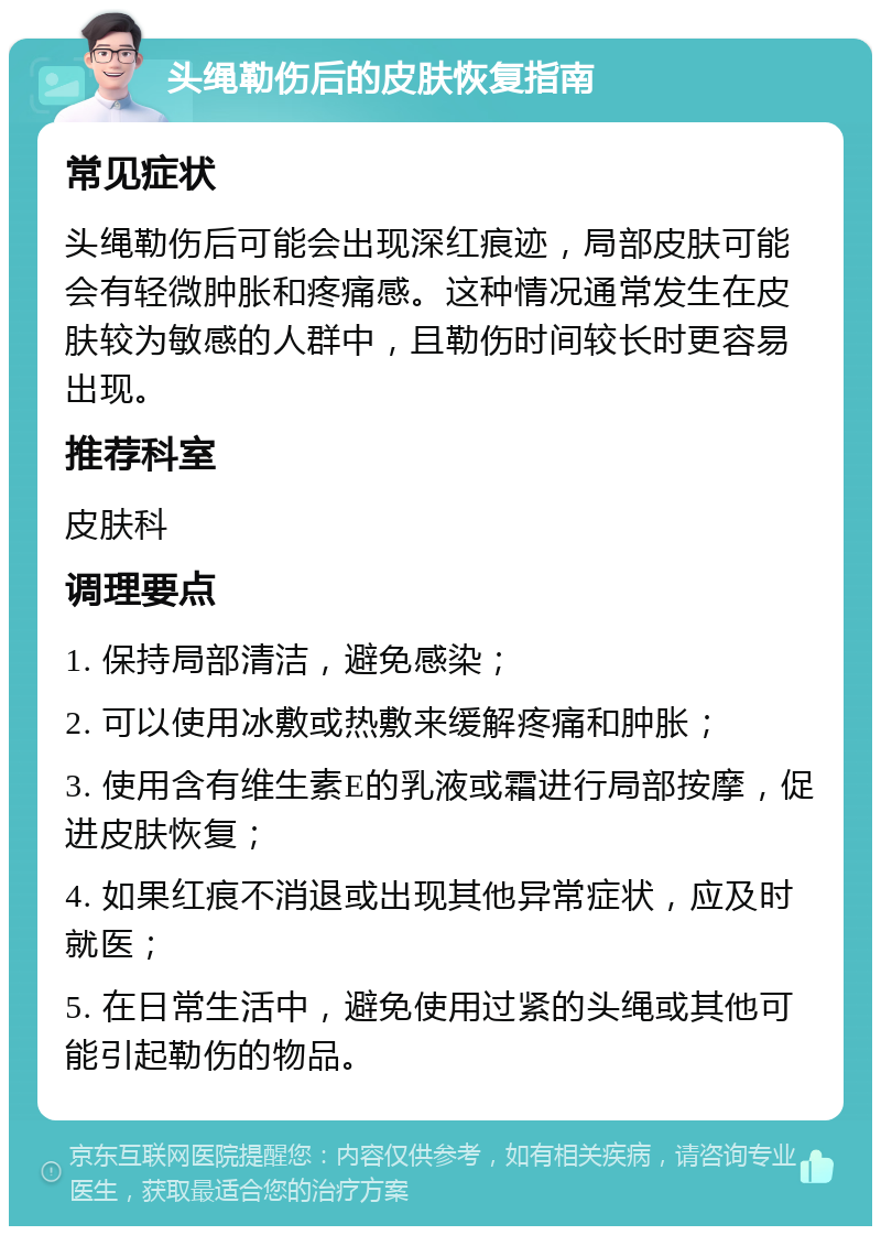 头绳勒伤后的皮肤恢复指南 常见症状 头绳勒伤后可能会出现深红痕迹，局部皮肤可能会有轻微肿胀和疼痛感。这种情况通常发生在皮肤较为敏感的人群中，且勒伤时间较长时更容易出现。 推荐科室 皮肤科 调理要点 1. 保持局部清洁，避免感染； 2. 可以使用冰敷或热敷来缓解疼痛和肿胀； 3. 使用含有维生素E的乳液或霜进行局部按摩，促进皮肤恢复； 4. 如果红痕不消退或出现其他异常症状，应及时就医； 5. 在日常生活中，避免使用过紧的头绳或其他可能引起勒伤的物品。