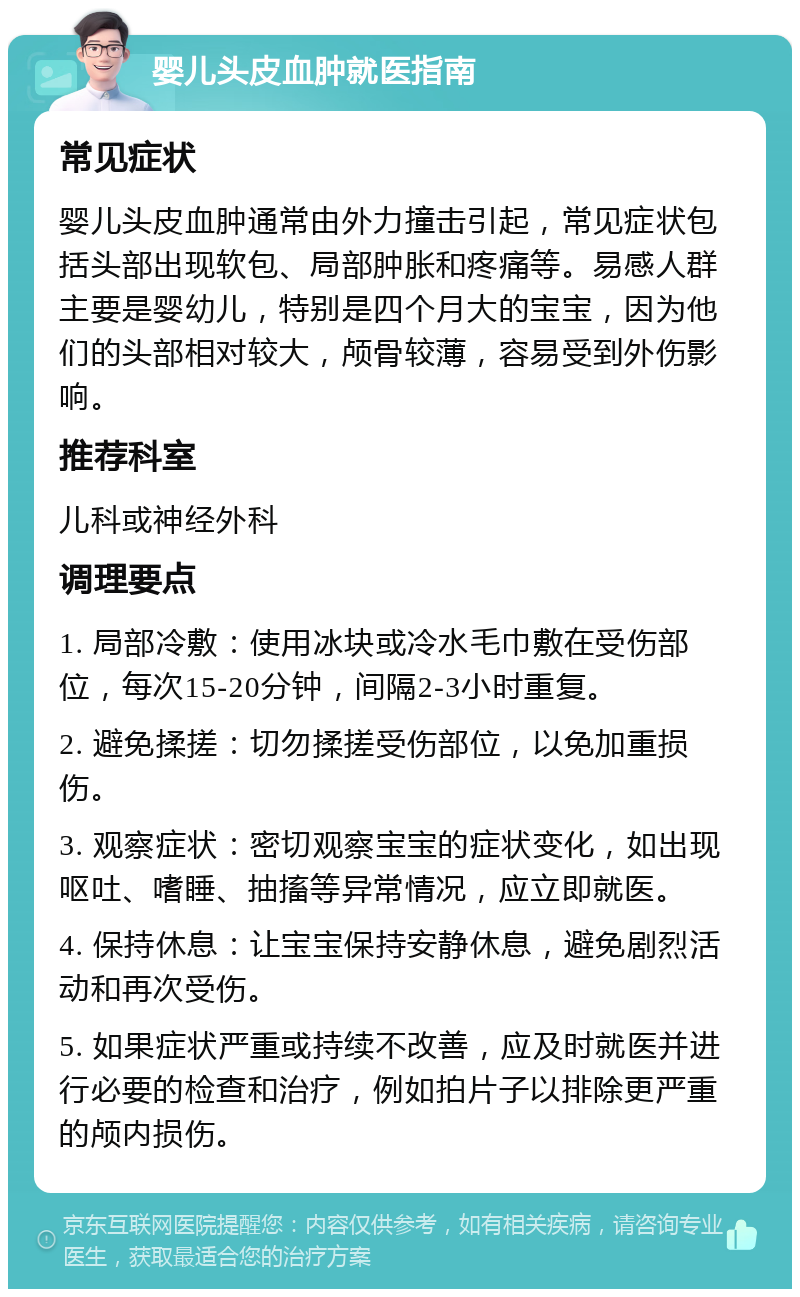 婴儿头皮血肿就医指南 常见症状 婴儿头皮血肿通常由外力撞击引起，常见症状包括头部出现软包、局部肿胀和疼痛等。易感人群主要是婴幼儿，特别是四个月大的宝宝，因为他们的头部相对较大，颅骨较薄，容易受到外伤影响。 推荐科室 儿科或神经外科 调理要点 1. 局部冷敷：使用冰块或冷水毛巾敷在受伤部位，每次15-20分钟，间隔2-3小时重复。 2. 避免揉搓：切勿揉搓受伤部位，以免加重损伤。 3. 观察症状：密切观察宝宝的症状变化，如出现呕吐、嗜睡、抽搐等异常情况，应立即就医。 4. 保持休息：让宝宝保持安静休息，避免剧烈活动和再次受伤。 5. 如果症状严重或持续不改善，应及时就医并进行必要的检查和治疗，例如拍片子以排除更严重的颅内损伤。