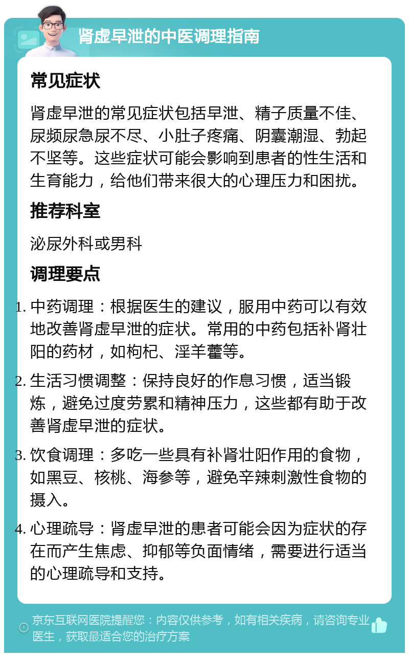 肾虚早泄的中医调理指南 常见症状 肾虚早泄的常见症状包括早泄、精子质量不佳、尿频尿急尿不尽、小肚子疼痛、阴囊潮湿、勃起不坚等。这些症状可能会影响到患者的性生活和生育能力，给他们带来很大的心理压力和困扰。 推荐科室 泌尿外科或男科 调理要点 中药调理：根据医生的建议，服用中药可以有效地改善肾虚早泄的症状。常用的中药包括补肾壮阳的药材，如枸杞、淫羊藿等。 生活习惯调整：保持良好的作息习惯，适当锻炼，避免过度劳累和精神压力，这些都有助于改善肾虚早泄的症状。 饮食调理：多吃一些具有补肾壮阳作用的食物，如黑豆、核桃、海参等，避免辛辣刺激性食物的摄入。 心理疏导：肾虚早泄的患者可能会因为症状的存在而产生焦虑、抑郁等负面情绪，需要进行适当的心理疏导和支持。