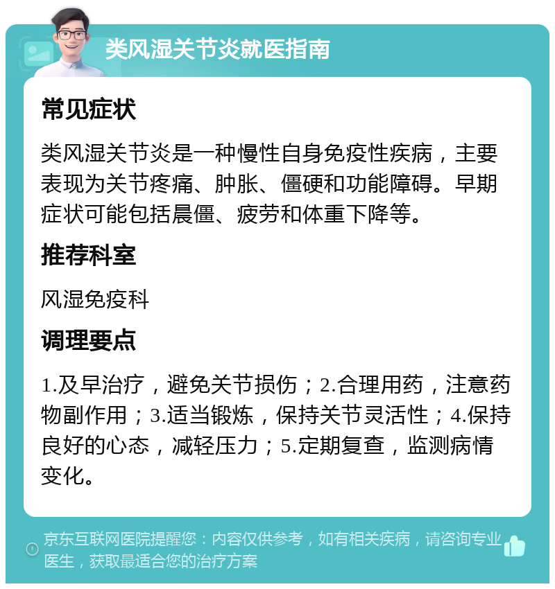 类风湿关节炎就医指南 常见症状 类风湿关节炎是一种慢性自身免疫性疾病，主要表现为关节疼痛、肿胀、僵硬和功能障碍。早期症状可能包括晨僵、疲劳和体重下降等。 推荐科室 风湿免疫科 调理要点 1.及早治疗，避免关节损伤；2.合理用药，注意药物副作用；3.适当锻炼，保持关节灵活性；4.保持良好的心态，减轻压力；5.定期复查，监测病情变化。