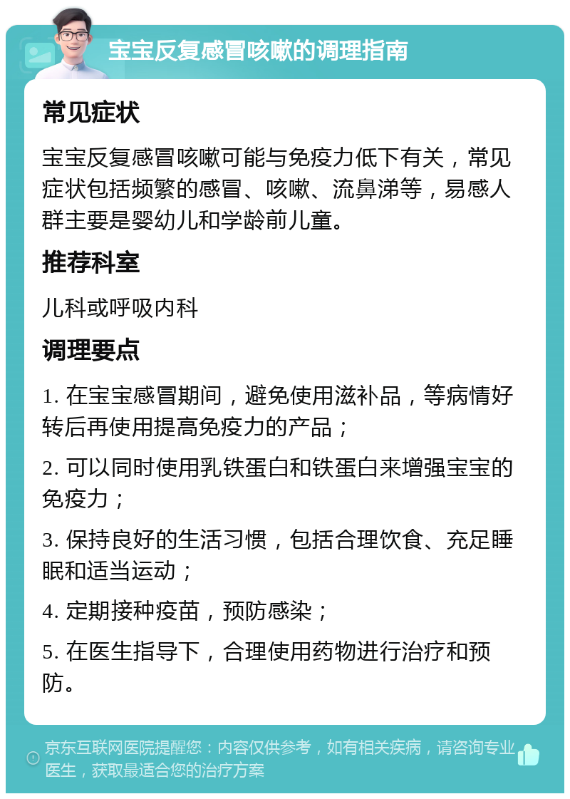 宝宝反复感冒咳嗽的调理指南 常见症状 宝宝反复感冒咳嗽可能与免疫力低下有关，常见症状包括频繁的感冒、咳嗽、流鼻涕等，易感人群主要是婴幼儿和学龄前儿童。 推荐科室 儿科或呼吸内科 调理要点 1. 在宝宝感冒期间，避免使用滋补品，等病情好转后再使用提高免疫力的产品； 2. 可以同时使用乳铁蛋白和铁蛋白来增强宝宝的免疫力； 3. 保持良好的生活习惯，包括合理饮食、充足睡眠和适当运动； 4. 定期接种疫苗，预防感染； 5. 在医生指导下，合理使用药物进行治疗和预防。