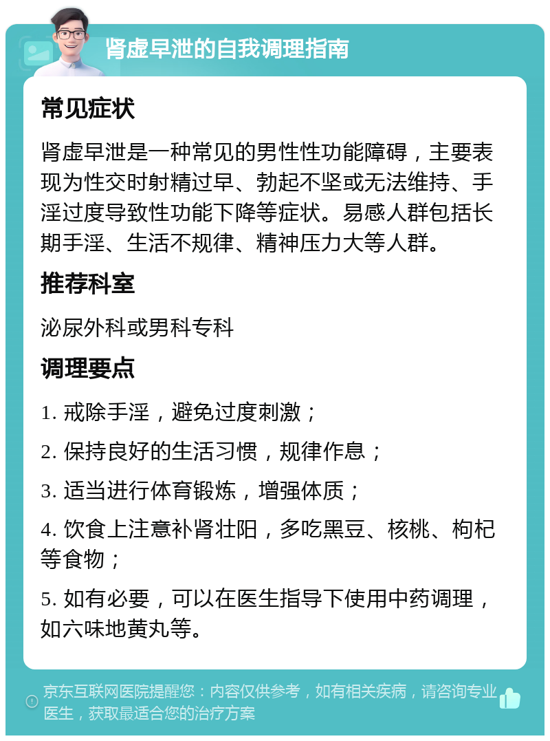 肾虚早泄的自我调理指南 常见症状 肾虚早泄是一种常见的男性性功能障碍，主要表现为性交时射精过早、勃起不坚或无法维持、手淫过度导致性功能下降等症状。易感人群包括长期手淫、生活不规律、精神压力大等人群。 推荐科室 泌尿外科或男科专科 调理要点 1. 戒除手淫，避免过度刺激； 2. 保持良好的生活习惯，规律作息； 3. 适当进行体育锻炼，增强体质； 4. 饮食上注意补肾壮阳，多吃黑豆、核桃、枸杞等食物； 5. 如有必要，可以在医生指导下使用中药调理，如六味地黄丸等。