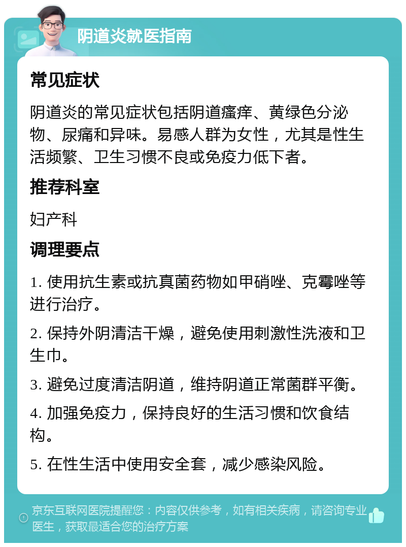 阴道炎就医指南 常见症状 阴道炎的常见症状包括阴道瘙痒、黄绿色分泌物、尿痛和异味。易感人群为女性，尤其是性生活频繁、卫生习惯不良或免疫力低下者。 推荐科室 妇产科 调理要点 1. 使用抗生素或抗真菌药物如甲硝唑、克霉唑等进行治疗。 2. 保持外阴清洁干燥，避免使用刺激性洗液和卫生巾。 3. 避免过度清洁阴道，维持阴道正常菌群平衡。 4. 加强免疫力，保持良好的生活习惯和饮食结构。 5. 在性生活中使用安全套，减少感染风险。