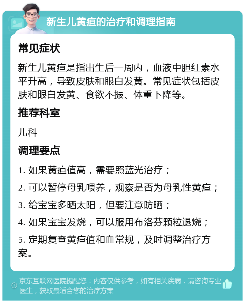 新生儿黄疸的治疗和调理指南 常见症状 新生儿黄疸是指出生后一周内，血液中胆红素水平升高，导致皮肤和眼白发黄。常见症状包括皮肤和眼白发黄、食欲不振、体重下降等。 推荐科室 儿科 调理要点 1. 如果黄疸值高，需要照蓝光治疗； 2. 可以暂停母乳喂养，观察是否为母乳性黄疸； 3. 给宝宝多晒太阳，但要注意防晒； 4. 如果宝宝发烧，可以服用布洛芬颗粒退烧； 5. 定期复查黄疸值和血常规，及时调整治疗方案。