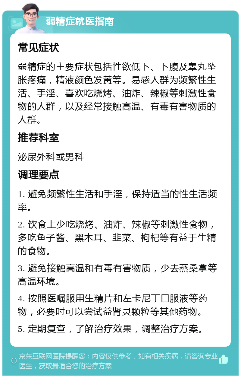 弱精症就医指南 常见症状 弱精症的主要症状包括性欲低下、下腹及睾丸坠胀疼痛，精液颜色发黄等。易感人群为频繁性生活、手淫、喜欢吃烧烤、油炸、辣椒等刺激性食物的人群，以及经常接触高温、有毒有害物质的人群。 推荐科室 泌尿外科或男科 调理要点 1. 避免频繁性生活和手淫，保持适当的性生活频率。 2. 饮食上少吃烧烤、油炸、辣椒等刺激性食物，多吃鱼子酱、黑木耳、韭菜、枸杞等有益于生精的食物。 3. 避免接触高温和有毒有害物质，少去蒸桑拿等高温环境。 4. 按照医嘱服用生精片和左卡尼丁口服液等药物，必要时可以尝试益肾灵颗粒等其他药物。 5. 定期复查，了解治疗效果，调整治疗方案。