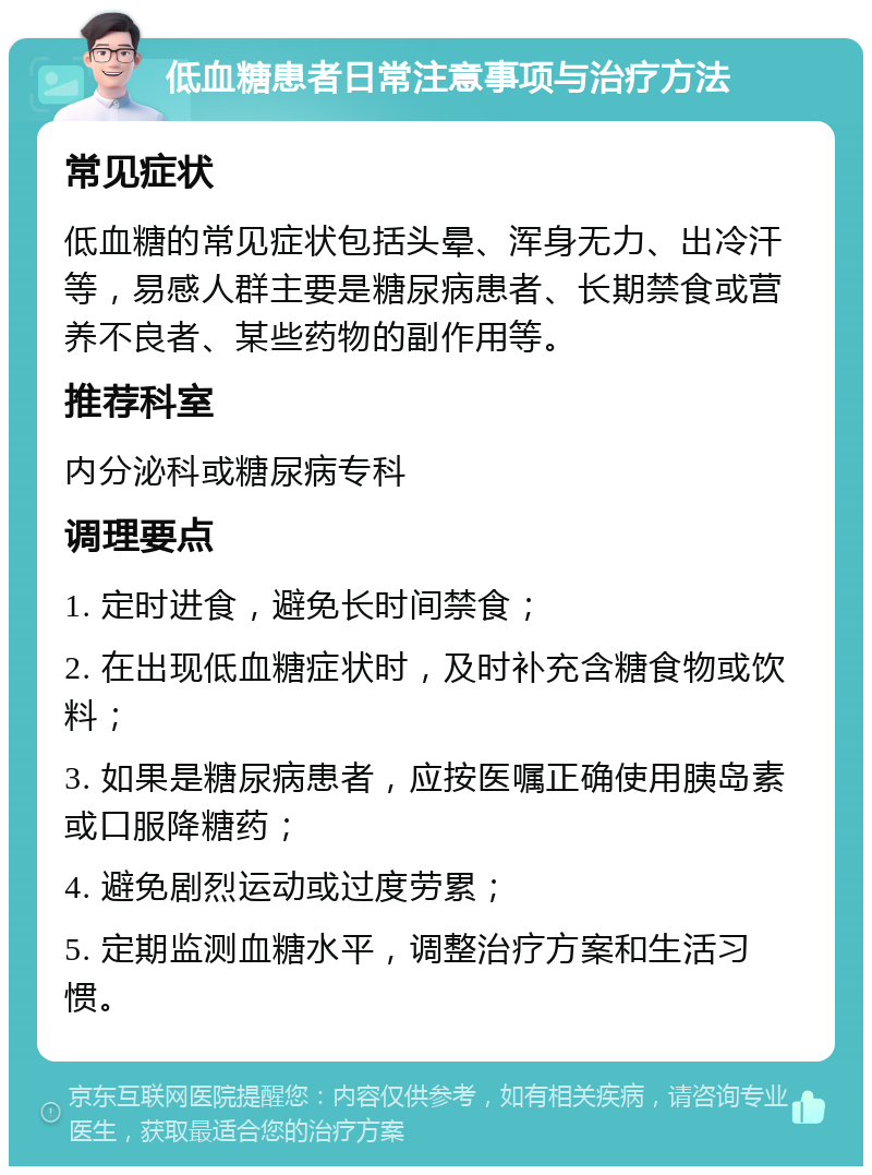 低血糖患者日常注意事项与治疗方法 常见症状 低血糖的常见症状包括头晕、浑身无力、出冷汗等，易感人群主要是糖尿病患者、长期禁食或营养不良者、某些药物的副作用等。 推荐科室 内分泌科或糖尿病专科 调理要点 1. 定时进食，避免长时间禁食； 2. 在出现低血糖症状时，及时补充含糖食物或饮料； 3. 如果是糖尿病患者，应按医嘱正确使用胰岛素或口服降糖药； 4. 避免剧烈运动或过度劳累； 5. 定期监测血糖水平，调整治疗方案和生活习惯。