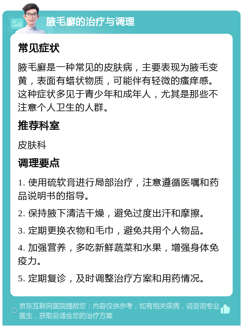 腋毛廯的治疗与调理 常见症状 腋毛廯是一种常见的皮肤病，主要表现为腋毛变黄，表面有蜡状物质，可能伴有轻微的瘙痒感。这种症状多见于青少年和成年人，尤其是那些不注意个人卫生的人群。 推荐科室 皮肤科 调理要点 1. 使用硫软膏进行局部治疗，注意遵循医嘱和药品说明书的指导。 2. 保持腋下清洁干燥，避免过度出汗和摩擦。 3. 定期更换衣物和毛巾，避免共用个人物品。 4. 加强营养，多吃新鲜蔬菜和水果，增强身体免疫力。 5. 定期复诊，及时调整治疗方案和用药情况。