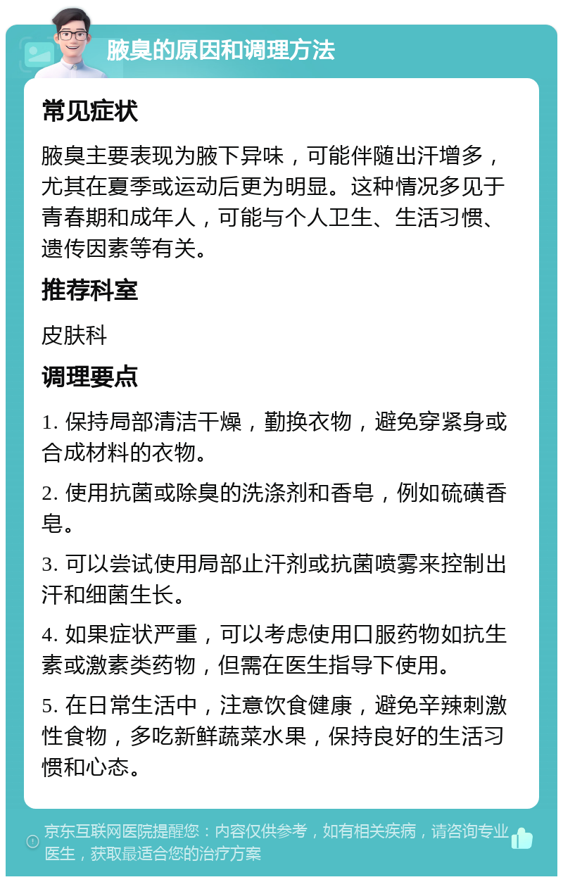 腋臭的原因和调理方法 常见症状 腋臭主要表现为腋下异味，可能伴随出汗增多，尤其在夏季或运动后更为明显。这种情况多见于青春期和成年人，可能与个人卫生、生活习惯、遗传因素等有关。 推荐科室 皮肤科 调理要点 1. 保持局部清洁干燥，勤换衣物，避免穿紧身或合成材料的衣物。 2. 使用抗菌或除臭的洗涤剂和香皂，例如硫磺香皂。 3. 可以尝试使用局部止汗剂或抗菌喷雾来控制出汗和细菌生长。 4. 如果症状严重，可以考虑使用口服药物如抗生素或激素类药物，但需在医生指导下使用。 5. 在日常生活中，注意饮食健康，避免辛辣刺激性食物，多吃新鲜蔬菜水果，保持良好的生活习惯和心态。