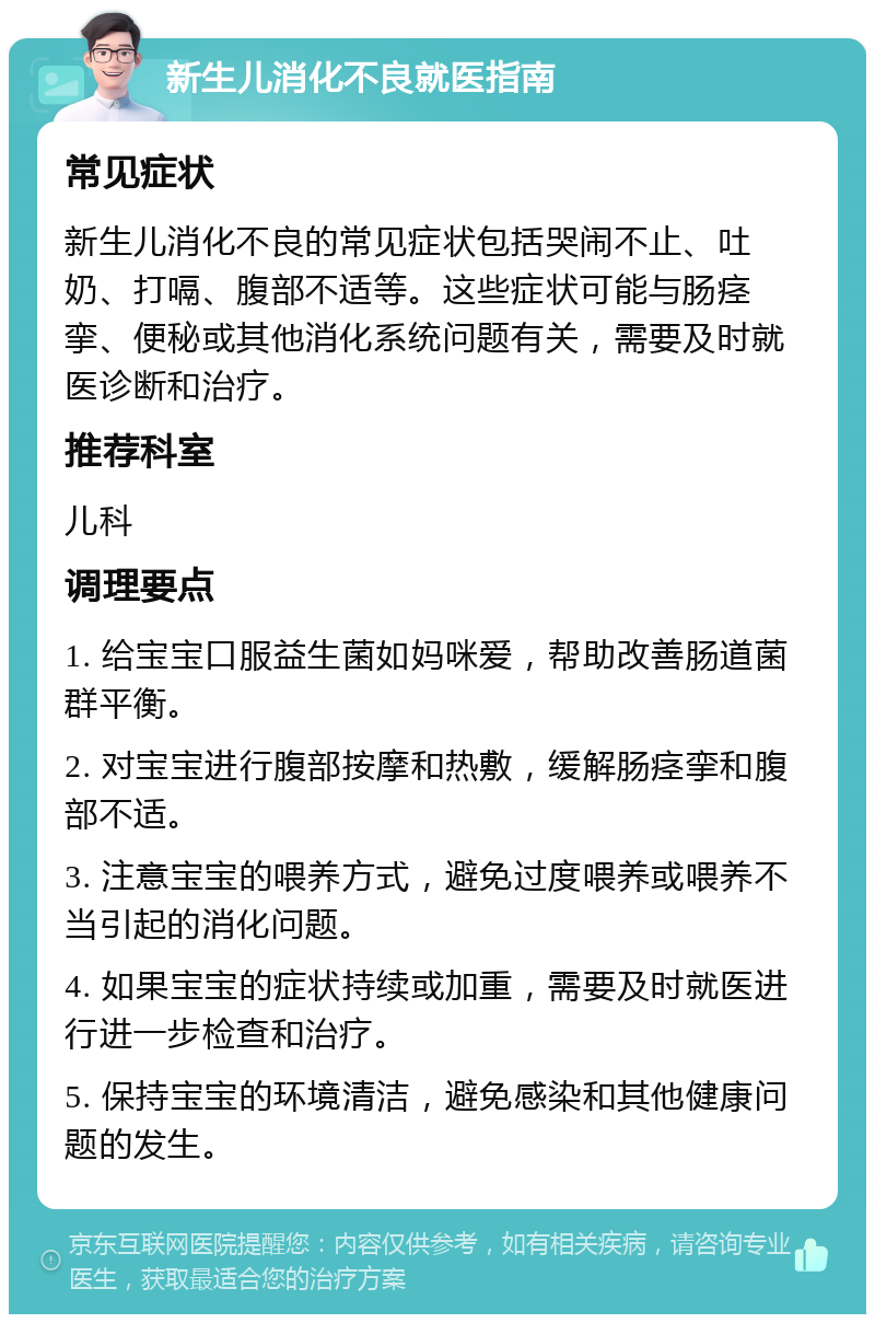 新生儿消化不良就医指南 常见症状 新生儿消化不良的常见症状包括哭闹不止、吐奶、打嗝、腹部不适等。这些症状可能与肠痉挛、便秘或其他消化系统问题有关，需要及时就医诊断和治疗。 推荐科室 儿科 调理要点 1. 给宝宝口服益生菌如妈咪爱，帮助改善肠道菌群平衡。 2. 对宝宝进行腹部按摩和热敷，缓解肠痉挛和腹部不适。 3. 注意宝宝的喂养方式，避免过度喂养或喂养不当引起的消化问题。 4. 如果宝宝的症状持续或加重，需要及时就医进行进一步检查和治疗。 5. 保持宝宝的环境清洁，避免感染和其他健康问题的发生。