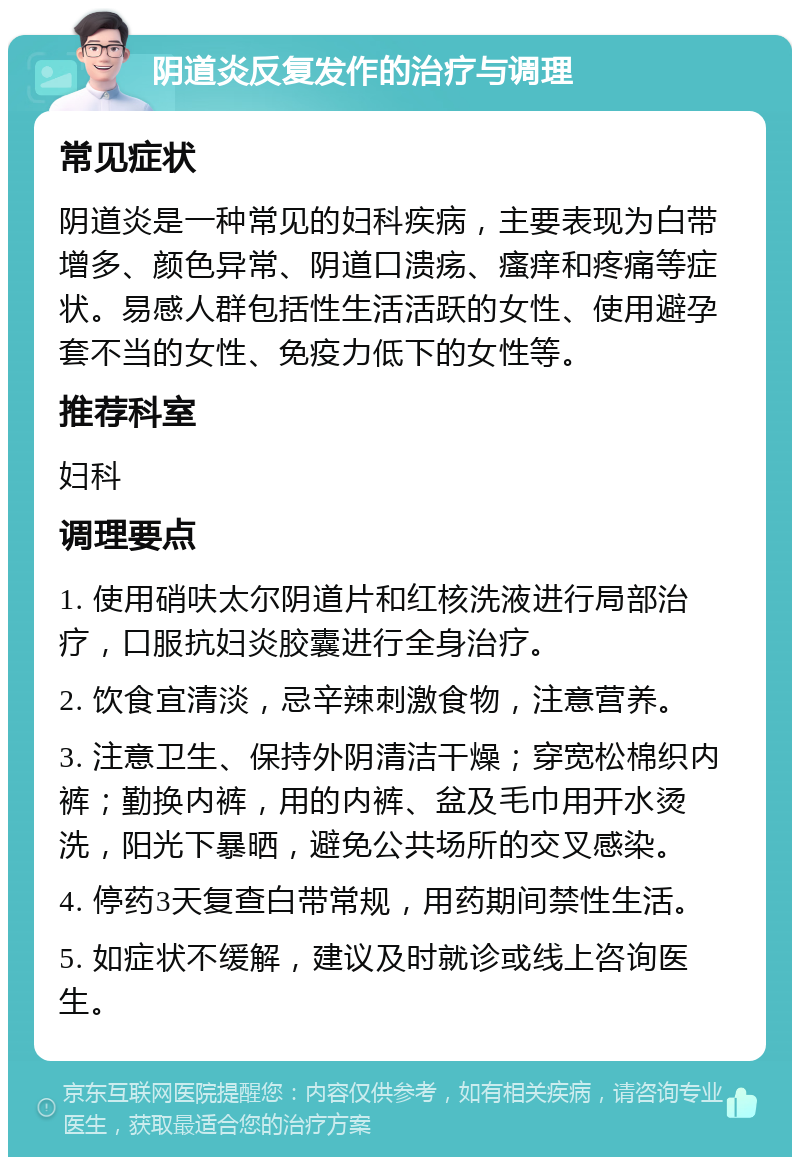 阴道炎反复发作的治疗与调理 常见症状 阴道炎是一种常见的妇科疾病，主要表现为白带增多、颜色异常、阴道口溃疡、瘙痒和疼痛等症状。易感人群包括性生活活跃的女性、使用避孕套不当的女性、免疫力低下的女性等。 推荐科室 妇科 调理要点 1. 使用硝呋太尔阴道片和红核洗液进行局部治疗，口服抗妇炎胶囊进行全身治疗。 2. 饮食宜清淡，忌辛辣刺激食物，注意营养。 3. 注意卫生、保持外阴清洁干燥；穿宽松棉织内裤；勤换内裤，用的内裤、盆及毛巾用开水烫洗，阳光下暴晒，避免公共场所的交叉感染。 4. 停药3天复查白带常规，用药期间禁性生活。 5. 如症状不缓解，建议及时就诊或线上咨询医生。