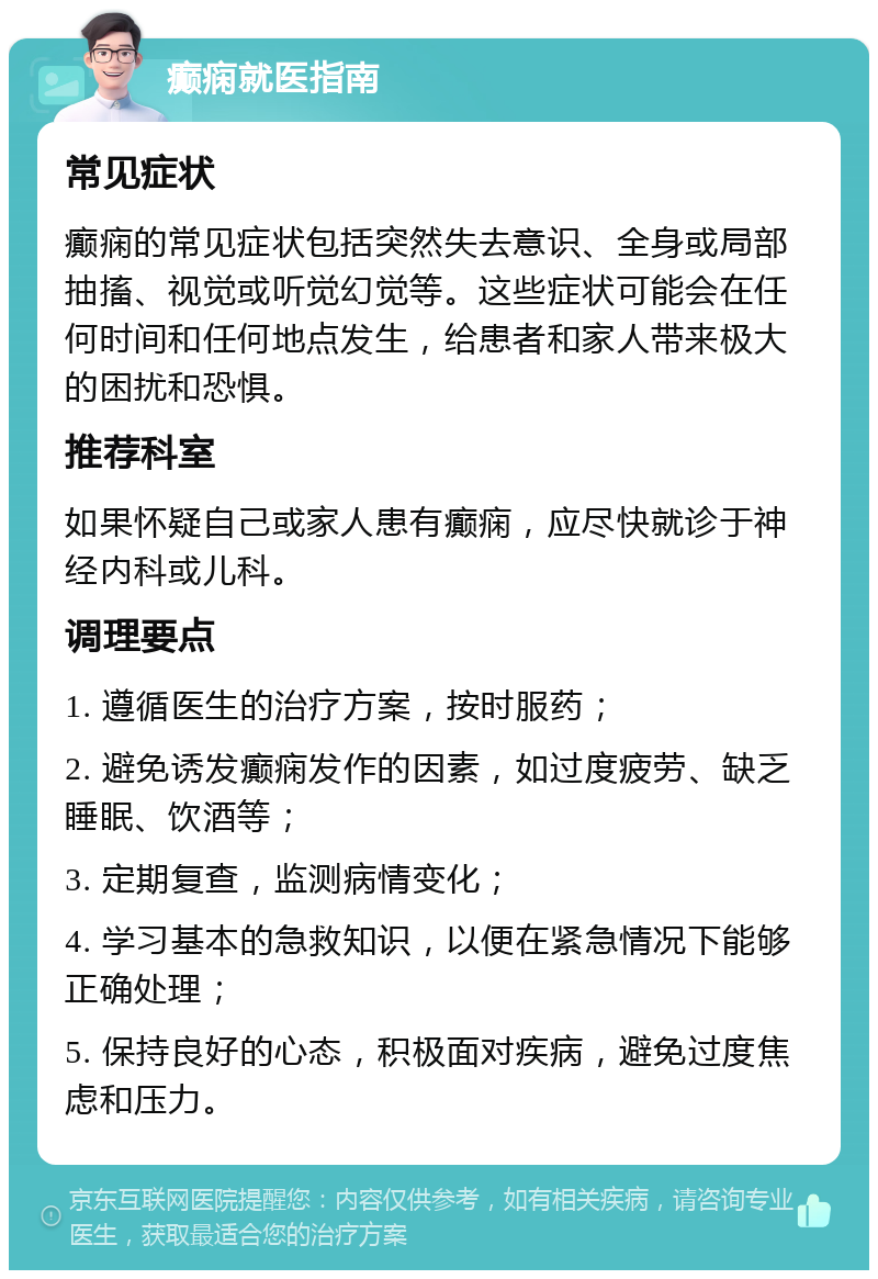 癫痫就医指南 常见症状 癫痫的常见症状包括突然失去意识、全身或局部抽搐、视觉或听觉幻觉等。这些症状可能会在任何时间和任何地点发生，给患者和家人带来极大的困扰和恐惧。 推荐科室 如果怀疑自己或家人患有癫痫，应尽快就诊于神经内科或儿科。 调理要点 1. 遵循医生的治疗方案，按时服药； 2. 避免诱发癫痫发作的因素，如过度疲劳、缺乏睡眠、饮酒等； 3. 定期复查，监测病情变化； 4. 学习基本的急救知识，以便在紧急情况下能够正确处理； 5. 保持良好的心态，积极面对疾病，避免过度焦虑和压力。