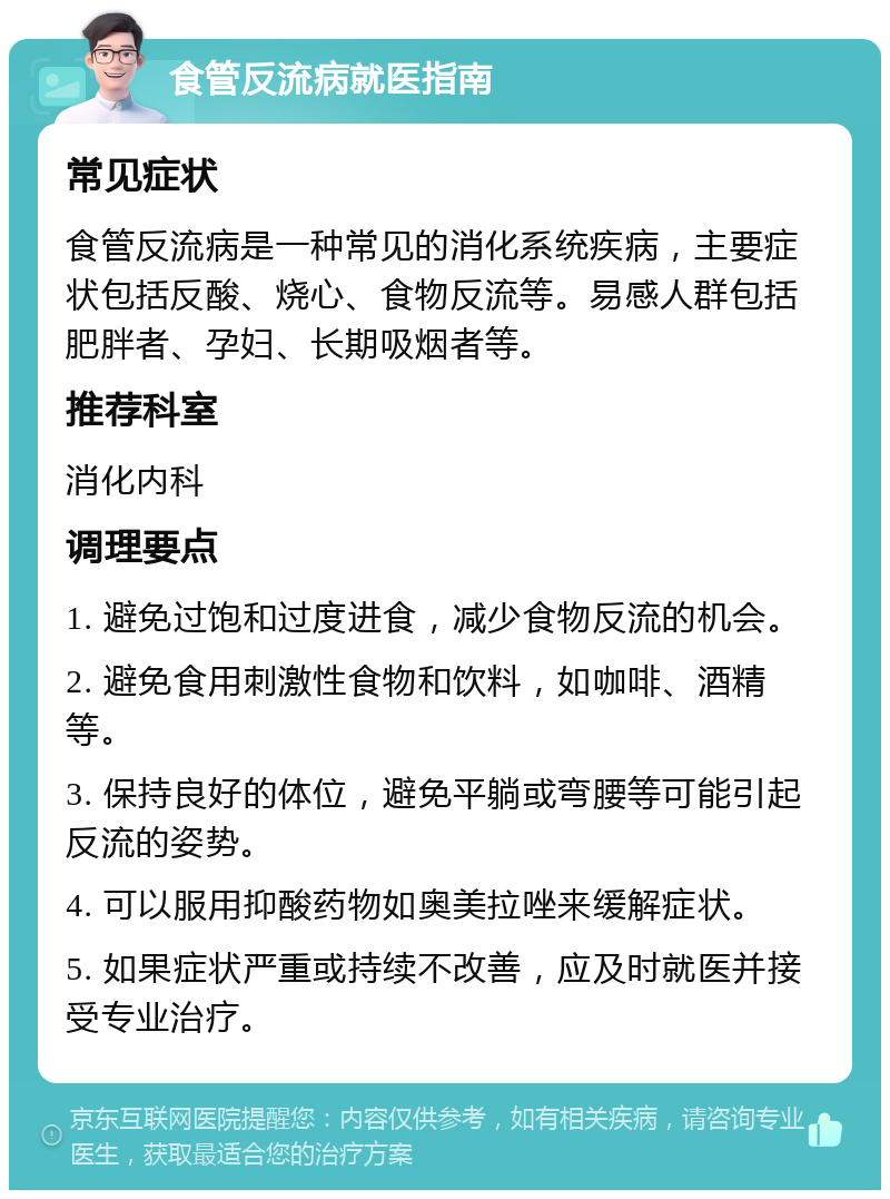 食管反流病就医指南 常见症状 食管反流病是一种常见的消化系统疾病，主要症状包括反酸、烧心、食物反流等。易感人群包括肥胖者、孕妇、长期吸烟者等。 推荐科室 消化内科 调理要点 1. 避免过饱和过度进食，减少食物反流的机会。 2. 避免食用刺激性食物和饮料，如咖啡、酒精等。 3. 保持良好的体位，避免平躺或弯腰等可能引起反流的姿势。 4. 可以服用抑酸药物如奥美拉唑来缓解症状。 5. 如果症状严重或持续不改善，应及时就医并接受专业治疗。