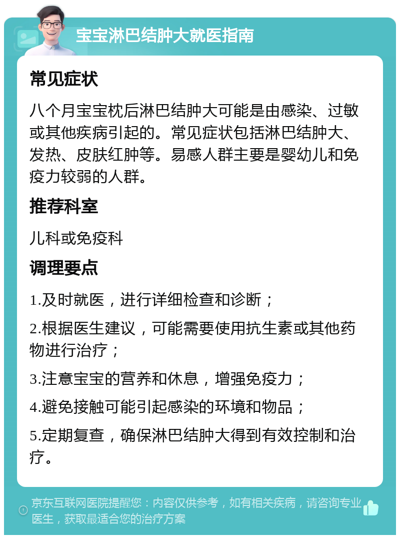 宝宝淋巴结肿大就医指南 常见症状 八个月宝宝枕后淋巴结肿大可能是由感染、过敏或其他疾病引起的。常见症状包括淋巴结肿大、发热、皮肤红肿等。易感人群主要是婴幼儿和免疫力较弱的人群。 推荐科室 儿科或免疫科 调理要点 1.及时就医，进行详细检查和诊断； 2.根据医生建议，可能需要使用抗生素或其他药物进行治疗； 3.注意宝宝的营养和休息，增强免疫力； 4.避免接触可能引起感染的环境和物品； 5.定期复查，确保淋巴结肿大得到有效控制和治疗。