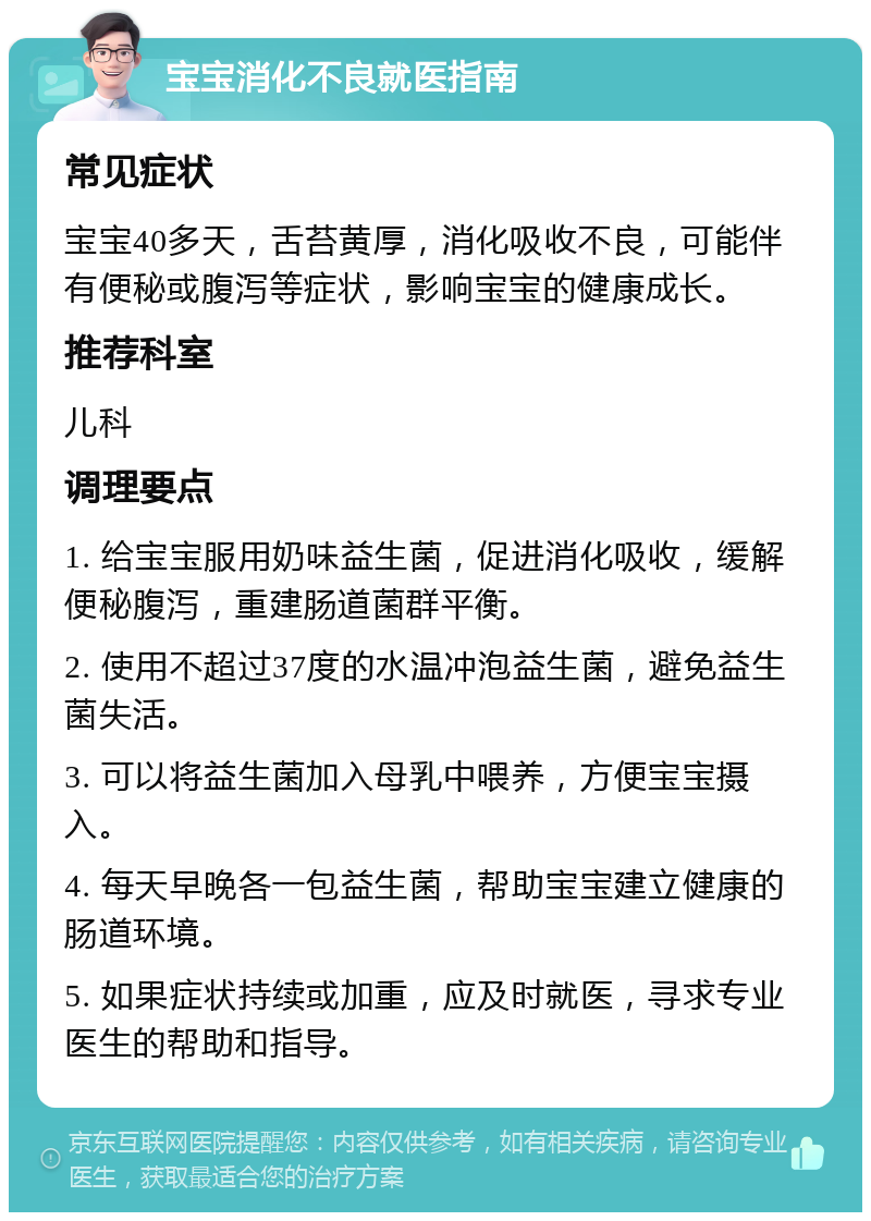 宝宝消化不良就医指南 常见症状 宝宝40多天，舌苔黄厚，消化吸收不良，可能伴有便秘或腹泻等症状，影响宝宝的健康成长。 推荐科室 儿科 调理要点 1. 给宝宝服用奶味益生菌，促进消化吸收，缓解便秘腹泻，重建肠道菌群平衡。 2. 使用不超过37度的水温冲泡益生菌，避免益生菌失活。 3. 可以将益生菌加入母乳中喂养，方便宝宝摄入。 4. 每天早晚各一包益生菌，帮助宝宝建立健康的肠道环境。 5. 如果症状持续或加重，应及时就医，寻求专业医生的帮助和指导。