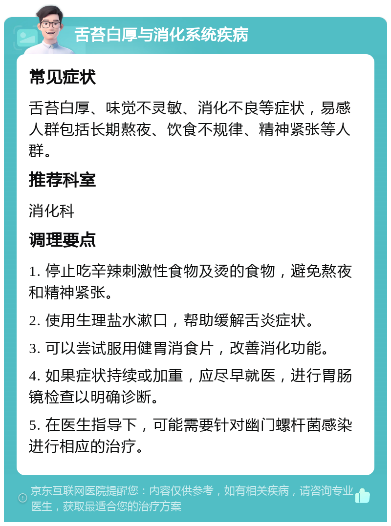 舌苔白厚与消化系统疾病 常见症状 舌苔白厚、味觉不灵敏、消化不良等症状，易感人群包括长期熬夜、饮食不规律、精神紧张等人群。 推荐科室 消化科 调理要点 1. 停止吃辛辣刺激性食物及烫的食物，避免熬夜和精神紧张。 2. 使用生理盐水漱口，帮助缓解舌炎症状。 3. 可以尝试服用健胃消食片，改善消化功能。 4. 如果症状持续或加重，应尽早就医，进行胃肠镜检查以明确诊断。 5. 在医生指导下，可能需要针对幽门螺杆菌感染进行相应的治疗。