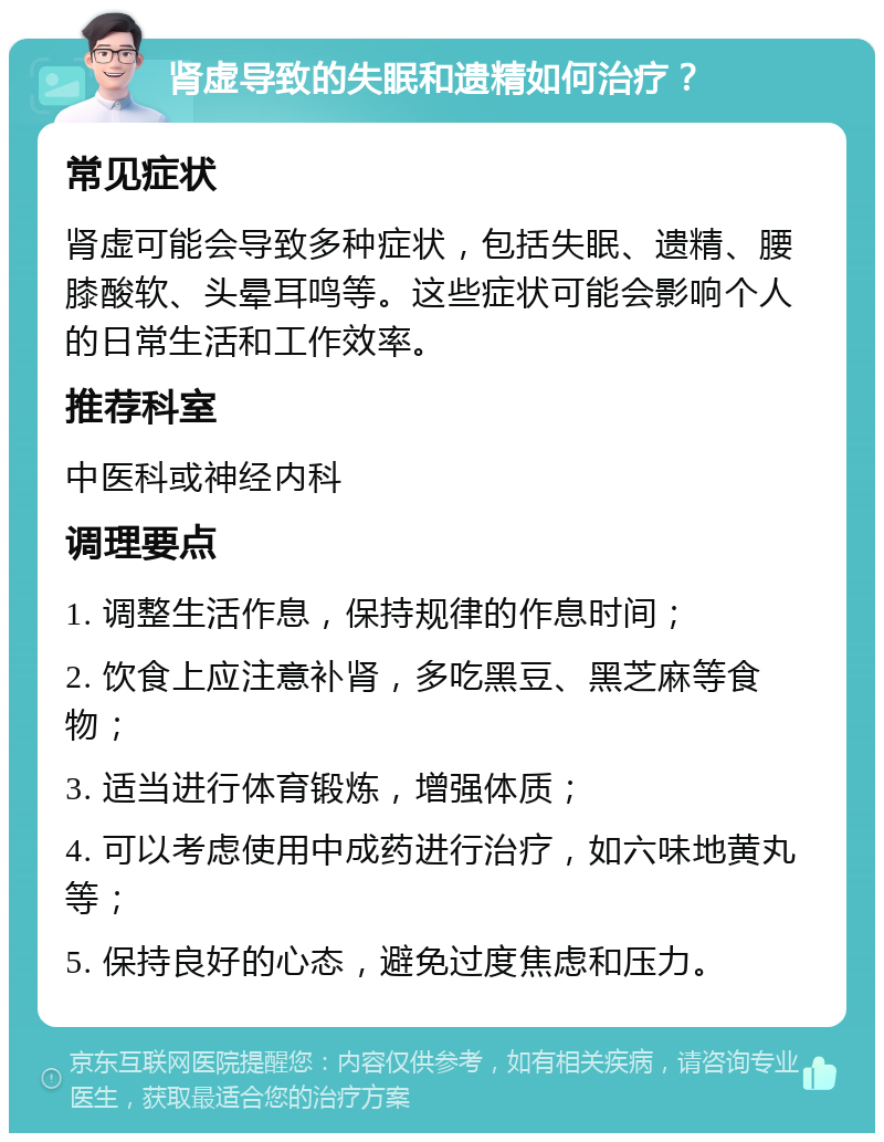 肾虚导致的失眠和遗精如何治疗？ 常见症状 肾虚可能会导致多种症状，包括失眠、遗精、腰膝酸软、头晕耳鸣等。这些症状可能会影响个人的日常生活和工作效率。 推荐科室 中医科或神经内科 调理要点 1. 调整生活作息，保持规律的作息时间； 2. 饮食上应注意补肾，多吃黑豆、黑芝麻等食物； 3. 适当进行体育锻炼，增强体质； 4. 可以考虑使用中成药进行治疗，如六味地黄丸等； 5. 保持良好的心态，避免过度焦虑和压力。