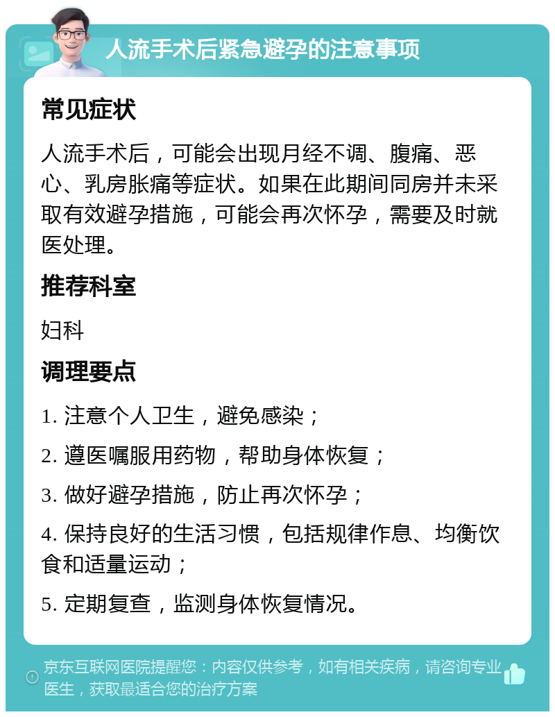 人流手术后紧急避孕的注意事项 常见症状 人流手术后，可能会出现月经不调、腹痛、恶心、乳房胀痛等症状。如果在此期间同房并未采取有效避孕措施，可能会再次怀孕，需要及时就医处理。 推荐科室 妇科 调理要点 1. 注意个人卫生，避免感染； 2. 遵医嘱服用药物，帮助身体恢复； 3. 做好避孕措施，防止再次怀孕； 4. 保持良好的生活习惯，包括规律作息、均衡饮食和适量运动； 5. 定期复查，监测身体恢复情况。