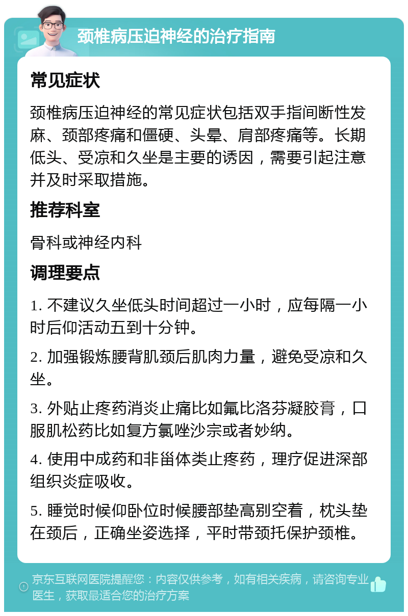 颈椎病压迫神经的治疗指南 常见症状 颈椎病压迫神经的常见症状包括双手指间断性发麻、颈部疼痛和僵硬、头晕、肩部疼痛等。长期低头、受凉和久坐是主要的诱因，需要引起注意并及时采取措施。 推荐科室 骨科或神经内科 调理要点 1. 不建议久坐低头时间超过一小时，应每隔一小时后仰活动五到十分钟。 2. 加强锻炼腰背肌颈后肌肉力量，避免受凉和久坐。 3. 外贴止疼药消炎止痛比如氟比洛芬凝胶膏，口服肌松药比如复方氯唑沙宗或者妙纳。 4. 使用中成药和非甾体类止疼药，理疗促进深部组织炎症吸收。 5. 睡觉时候仰卧位时候腰部垫高别空着，枕头垫在颈后，正确坐姿选择，平时带颈托保护颈椎。