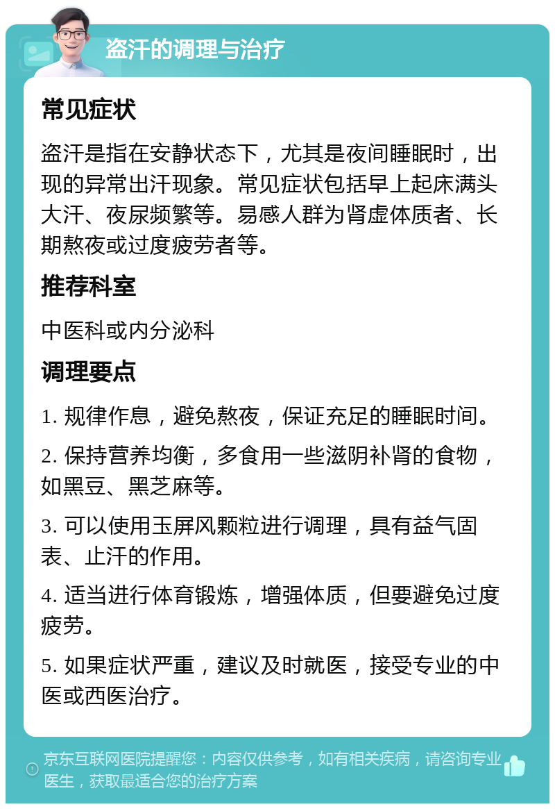 盗汗的调理与治疗 常见症状 盗汗是指在安静状态下，尤其是夜间睡眠时，出现的异常出汗现象。常见症状包括早上起床满头大汗、夜尿频繁等。易感人群为肾虚体质者、长期熬夜或过度疲劳者等。 推荐科室 中医科或内分泌科 调理要点 1. 规律作息，避免熬夜，保证充足的睡眠时间。 2. 保持营养均衡，多食用一些滋阴补肾的食物，如黑豆、黑芝麻等。 3. 可以使用玉屏风颗粒进行调理，具有益气固表、止汗的作用。 4. 适当进行体育锻炼，增强体质，但要避免过度疲劳。 5. 如果症状严重，建议及时就医，接受专业的中医或西医治疗。