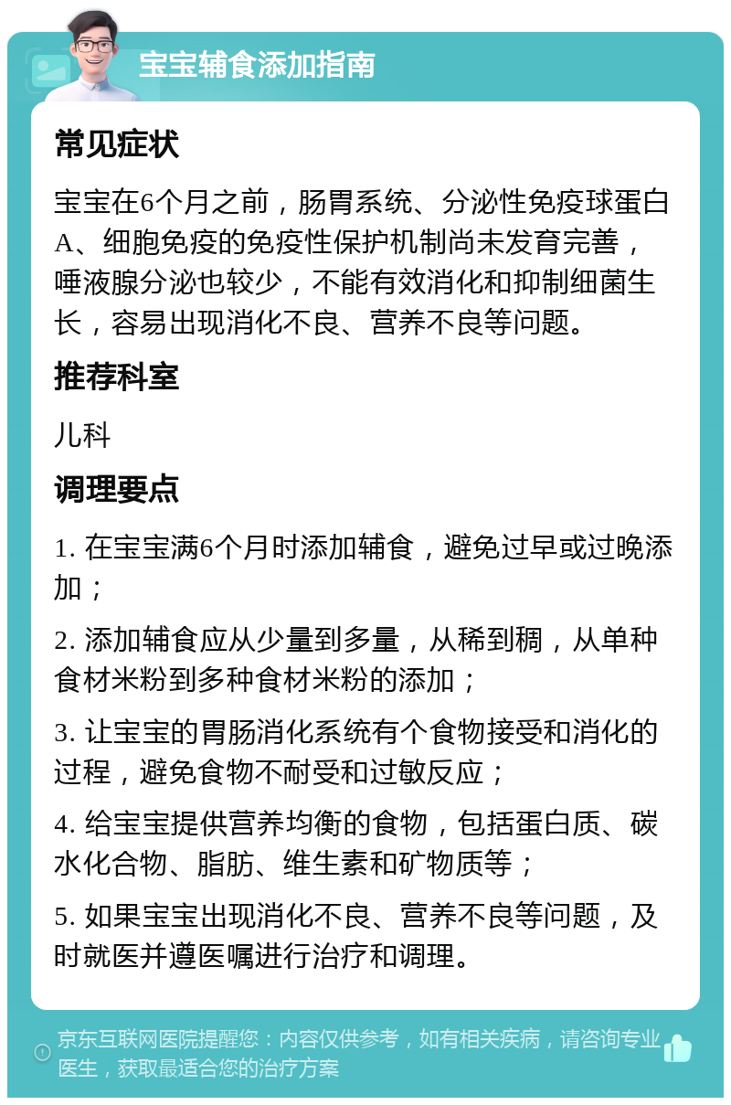 宝宝辅食添加指南 常见症状 宝宝在6个月之前，肠胃系统、分泌性免疫球蛋白A、细胞免疫的免疫性保护机制尚未发育完善，唾液腺分泌也较少，不能有效消化和抑制细菌生长，容易出现消化不良、营养不良等问题。 推荐科室 儿科 调理要点 1. 在宝宝满6个月时添加辅食，避免过早或过晚添加； 2. 添加辅食应从少量到多量，从稀到稠，从单种食材米粉到多种食材米粉的添加； 3. 让宝宝的胃肠消化系统有个食物接受和消化的过程，避免食物不耐受和过敏反应； 4. 给宝宝提供营养均衡的食物，包括蛋白质、碳水化合物、脂肪、维生素和矿物质等； 5. 如果宝宝出现消化不良、营养不良等问题，及时就医并遵医嘱进行治疗和调理。