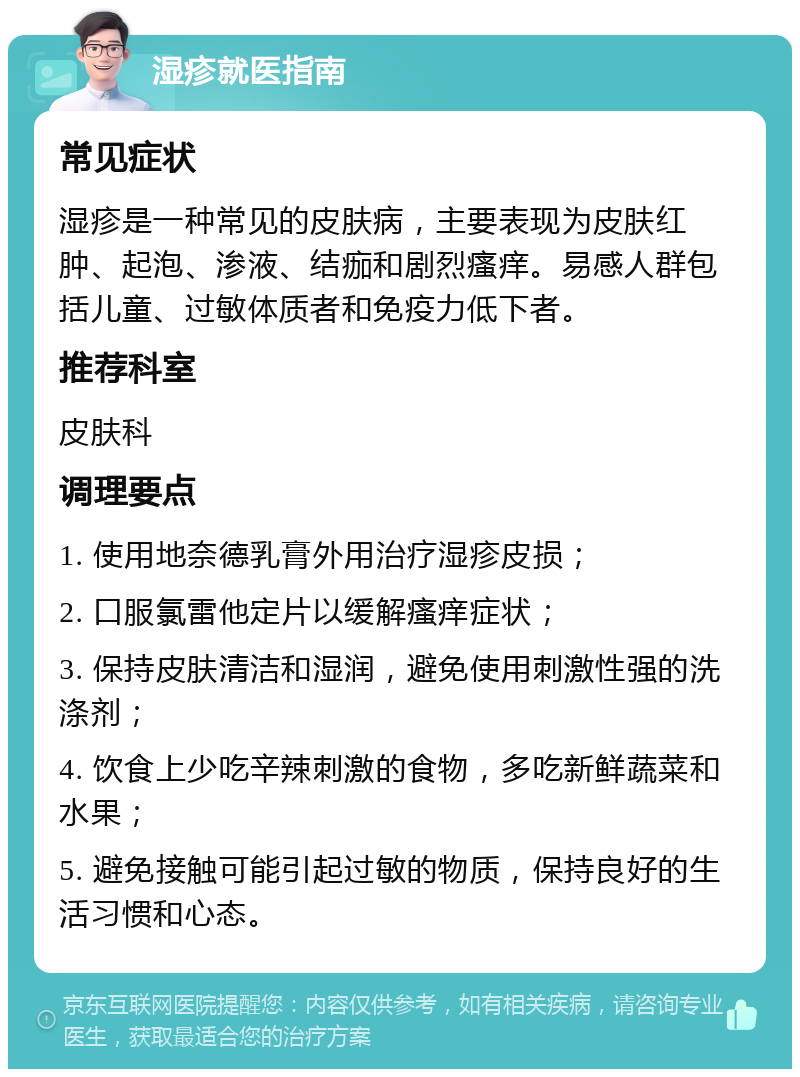 湿疹就医指南 常见症状 湿疹是一种常见的皮肤病，主要表现为皮肤红肿、起泡、渗液、结痂和剧烈瘙痒。易感人群包括儿童、过敏体质者和免疫力低下者。 推荐科室 皮肤科 调理要点 1. 使用地奈德乳膏外用治疗湿疹皮损； 2. 口服氯雷他定片以缓解瘙痒症状； 3. 保持皮肤清洁和湿润，避免使用刺激性强的洗涤剂； 4. 饮食上少吃辛辣刺激的食物，多吃新鲜蔬菜和水果； 5. 避免接触可能引起过敏的物质，保持良好的生活习惯和心态。