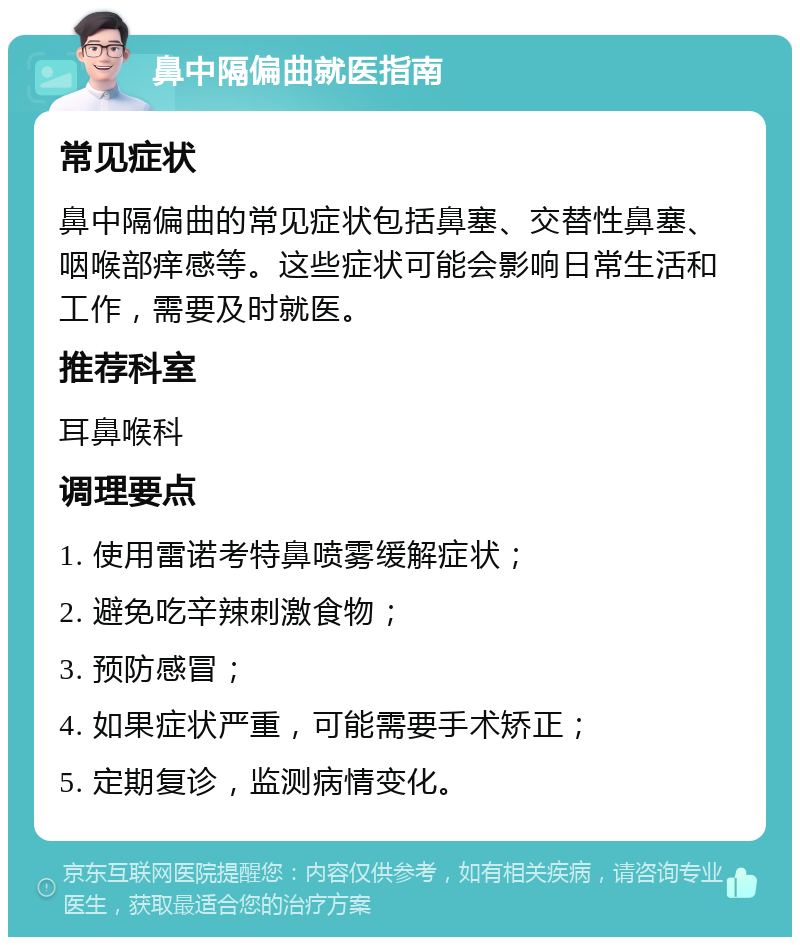 鼻中隔偏曲就医指南 常见症状 鼻中隔偏曲的常见症状包括鼻塞、交替性鼻塞、咽喉部痒感等。这些症状可能会影响日常生活和工作，需要及时就医。 推荐科室 耳鼻喉科 调理要点 1. 使用雷诺考特鼻喷雾缓解症状； 2. 避免吃辛辣刺激食物； 3. 预防感冒； 4. 如果症状严重，可能需要手术矫正； 5. 定期复诊，监测病情变化。