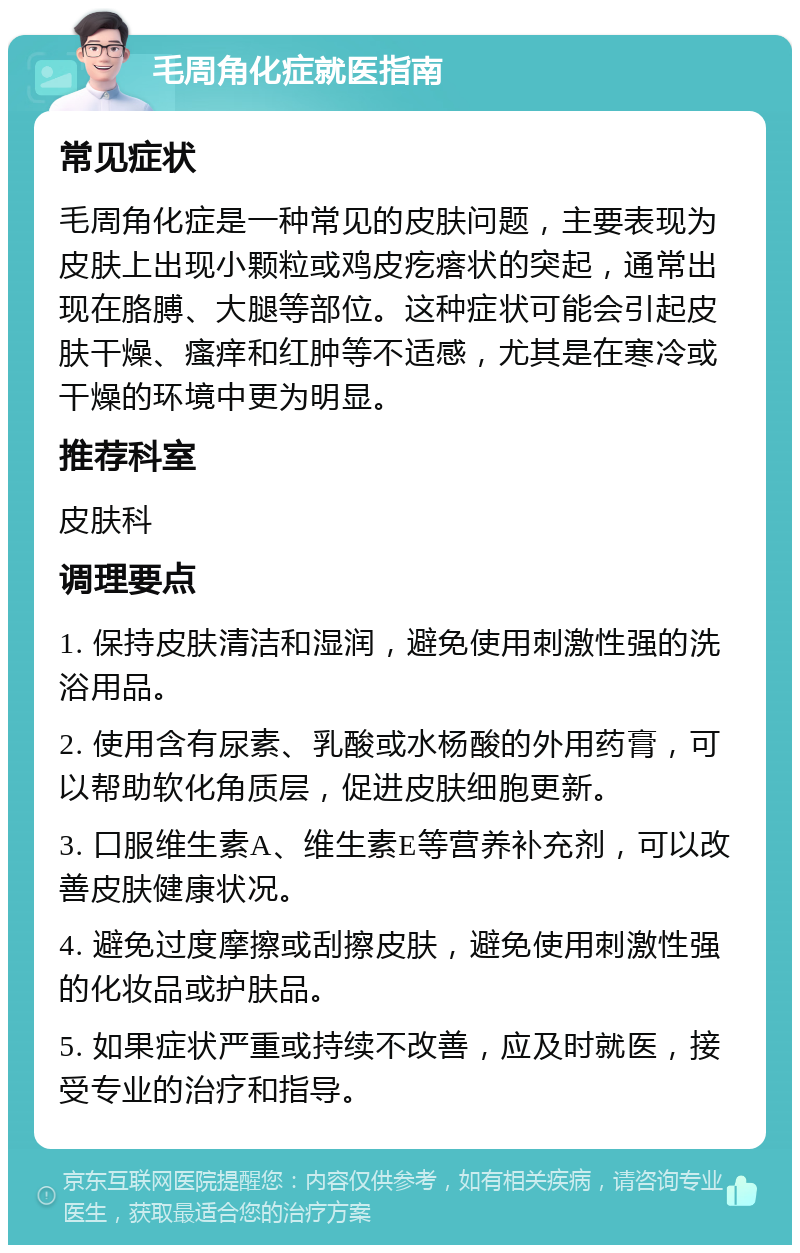 毛周角化症就医指南 常见症状 毛周角化症是一种常见的皮肤问题，主要表现为皮肤上出现小颗粒或鸡皮疙瘩状的突起，通常出现在胳膊、大腿等部位。这种症状可能会引起皮肤干燥、瘙痒和红肿等不适感，尤其是在寒冷或干燥的环境中更为明显。 推荐科室 皮肤科 调理要点 1. 保持皮肤清洁和湿润，避免使用刺激性强的洗浴用品。 2. 使用含有尿素、乳酸或水杨酸的外用药膏，可以帮助软化角质层，促进皮肤细胞更新。 3. 口服维生素A、维生素E等营养补充剂，可以改善皮肤健康状况。 4. 避免过度摩擦或刮擦皮肤，避免使用刺激性强的化妆品或护肤品。 5. 如果症状严重或持续不改善，应及时就医，接受专业的治疗和指导。