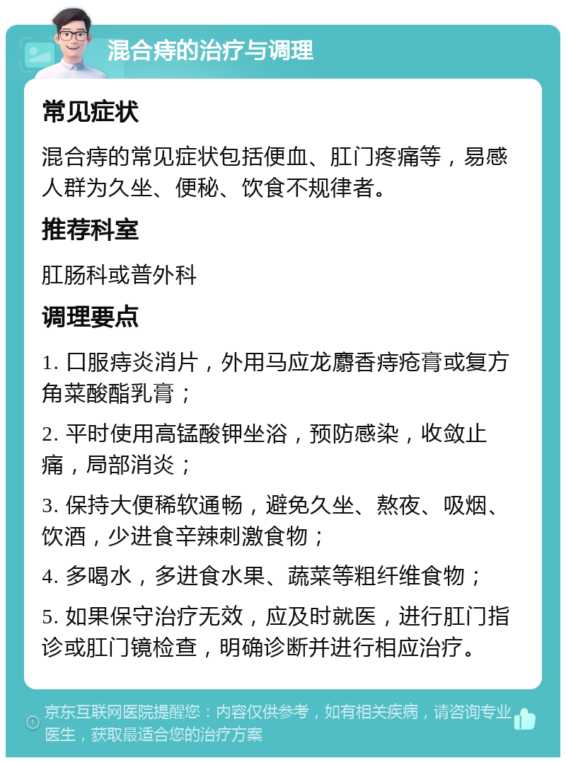 混合痔的治疗与调理 常见症状 混合痔的常见症状包括便血、肛门疼痛等，易感人群为久坐、便秘、饮食不规律者。 推荐科室 肛肠科或普外科 调理要点 1. 口服痔炎消片，外用马应龙麝香痔疮膏或复方角菜酸酯乳膏； 2. 平时使用高锰酸钾坐浴，预防感染，收敛止痛，局部消炎； 3. 保持大便稀软通畅，避免久坐、熬夜、吸烟、饮酒，少进食辛辣刺激食物； 4. 多喝水，多进食水果、蔬菜等粗纤维食物； 5. 如果保守治疗无效，应及时就医，进行肛门指诊或肛门镜检查，明确诊断并进行相应治疗。