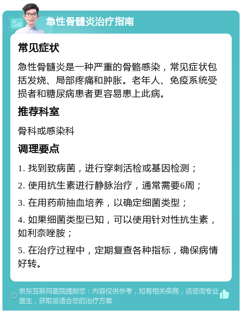 急性骨髓炎治疗指南 常见症状 急性骨髓炎是一种严重的骨骼感染，常见症状包括发烧、局部疼痛和肿胀。老年人、免疫系统受损者和糖尿病患者更容易患上此病。 推荐科室 骨科或感染科 调理要点 1. 找到致病菌，进行穿刺活检或基因检测； 2. 使用抗生素进行静脉治疗，通常需要6周； 3. 在用药前抽血培养，以确定细菌类型； 4. 如果细菌类型已知，可以使用针对性抗生素，如利奈唑胺； 5. 在治疗过程中，定期复查各种指标，确保病情好转。