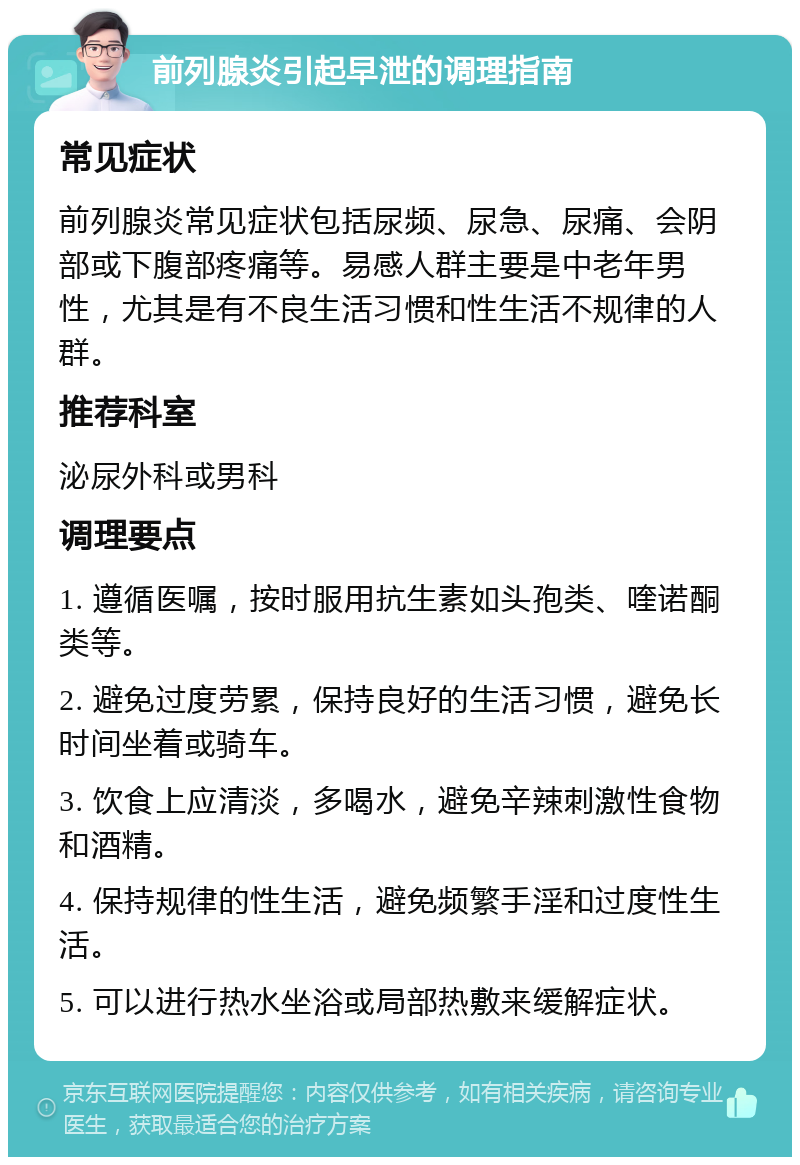 前列腺炎引起早泄的调理指南 常见症状 前列腺炎常见症状包括尿频、尿急、尿痛、会阴部或下腹部疼痛等。易感人群主要是中老年男性，尤其是有不良生活习惯和性生活不规律的人群。 推荐科室 泌尿外科或男科 调理要点 1. 遵循医嘱，按时服用抗生素如头孢类、喹诺酮类等。 2. 避免过度劳累，保持良好的生活习惯，避免长时间坐着或骑车。 3. 饮食上应清淡，多喝水，避免辛辣刺激性食物和酒精。 4. 保持规律的性生活，避免频繁手淫和过度性生活。 5. 可以进行热水坐浴或局部热敷来缓解症状。