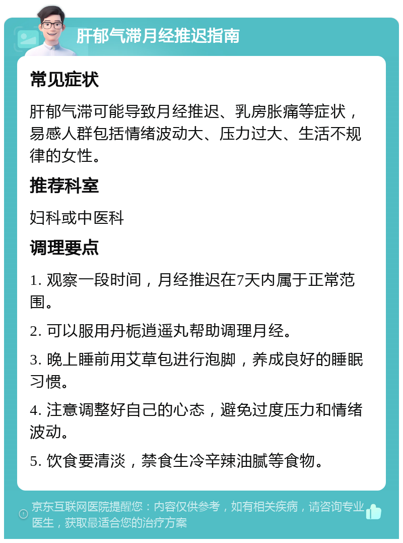 肝郁气滞月经推迟指南 常见症状 肝郁气滞可能导致月经推迟、乳房胀痛等症状，易感人群包括情绪波动大、压力过大、生活不规律的女性。 推荐科室 妇科或中医科 调理要点 1. 观察一段时间，月经推迟在7天内属于正常范围。 2. 可以服用丹栀逍遥丸帮助调理月经。 3. 晚上睡前用艾草包进行泡脚，养成良好的睡眠习惯。 4. 注意调整好自己的心态，避免过度压力和情绪波动。 5. 饮食要清淡，禁食生冷辛辣油腻等食物。